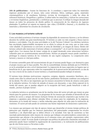 Jefe de publicaciones - Asume las funciones de: 1) coordinar y supervisar todos los materiales
impresos producidos por el museo, tales como informes, libros, catálogos, guías, materiales
cinematográficos y de enseñanza, boletines, revistas de investigación, y todas las obras de
referencia históricas, fotográficas y gráficas 2) editar todos los materiales y realizar las correcciones
y revisiones lingüísticas, gramaticales y estilísticas que se precisen 3) reflejar la imagen deseada del
museo en todos los proyectos de diseño gráfico 4) consecución de los objetivos de ingresos
planteados 5) publicar en soporte no impreso, tipo vídeo, CD-ROM o Internet, y 6) distribuir los
materiales y determinar los circuitos de circulación.
2. Los museos y el turismo cultural
Como actividad económica el turismo siempre ha dependido de numerosos factores y en los últimos
decenios ha sufrido una gran transformación. El turismo es cada vez más exigente y busca nuevos
destinos y actividades. Una de estas actividades es la del Turismo Cultural. Los destinos turísticos
han encontrado imprescindible incorporar en su oferta la cultura de una zona, que se trata como
valor añadido. El patrimonio se convierte en arma de identidad y en imagen de marca. Dentro del
turismo cultural cabe mencionar el turismo urbano o cosmopolita29, en el cual los museos juegan un
papel clave. Los museos han de tomar ventaja de su papel destacado como atracciones turísticoculturales para ser económicamente autosuficientes. Incluso un pequeño museo puede contribuir a
prolongar la estancia turística de los visitantes de una región cualquiera. La cooperación entre
turismo y museos es vital para ambos.
El turismo sostenible parte del reconocimiento de que el turismo puede llegar a ser destructivo para
el propio recurso que lo hace posible. Por ello la sostenibilidad, término definido por la UNESCO,
es en la actualidad un reto a nivel internacional. La imposición de tasas especiales en lugares que se
benefician de él, que repercuten sobre los responsables de la preservación del patrimonio, es una de
las vías a través de las cuales el sector turístico y el patrimonial pueden trabajar al unísono.
El turismo tiene distintas motivaciones -negocios, compras, deporte, encuentros familiares, etc.-,
siendo entre ellas la cultural una de las más fuertes, pudiéndose fácilmente combinar con cualquiera
de las demás. Por ello es tan importante que los museos encuentren la forma de situarse como parte
de la industria turística. Un ticket de entrada al museo con descuento, o una oferta especial en la
tienda del museo, que se puedan adquirir en la recepción del hotel, puede beneficiar a todo el
mundo, ¡incluso al propio turista!.
La industria turística es actualmente una de las muchas áreas del sector privado que tienen un gran
interés para los gestores de museos. Los programas de los museos que atienden al desarrollo de una
política de socios y amigos del museo incluyen formas de asociación corporativa que incitan a las
empresas a apuntarse para obtener entradas libres al museo para los empleados de la empresas,
descuentos en la tienda del museo y tarifas reducidas para alquiler de salas para la realización de
reuniones. El sector privado puede ser asimismo una fuente importante de donaciones o patrocinio.
Los museos que persiguen este tipo de apoyos tienen que desarrollar al mismo tiempo políticas de
patrocinio que impidan que los intereses particulares del patrocinador comprometan los niveles
científicos y de objetividad que se deben ofrecer a la sociedad. Este tipo de cuestiones se han
suscitado particularmente entre museos de ciencias que trabajan con patrocinadores comerciales en
exposiciones que afectan a las preferencias en el consumo como, por ejemplo, exposiciones sobre
alimentación o salud. Si existe desde el principio una política de patrocinio claramente articulada, el
patrocinio puede hacer realidad la organización de exposiciones y la realización de publicaciones
que de otra forma nunca se llevarían a cabo.
29 VVAA, Patrimonio histórico artístico, Ramón Areces, pp 328

 