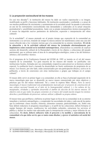 3. La proyección sociocultural de los museos
En casi tres décadas30, la institución del museo ha dado un vuelco espectacular a su imagen,
modificando su perfil y funciones habituales. De institución cuestionada y combatida -y a pesar de
sus muchos problemas de crecimiento y asentamiento en la sociedad actual- ha pasado a convertirse
en uno de los instrumentos socioculturales más demandados y codiciados en la actual situación
postindustrial y sensibilidad posmoderna. Junto con su propia metamorfosis técnico-museográfica,
el museo ha adquirido nuevos parámetros de definición, expresión e interpretación del «bien
cultural»
En la actualidad31, el museo pretende ser al propio tiempo que expresión de la comunidad un
instrumento a su servicio, tratando de romper la inercia anterior de manifestarse como una casa del
tesoro ofrecido más a los visitantes turistas que a la comunidad de su entorno inmediato. El rol de
la educación y de la actividad cultural del museo ha terminado afortunadamente por
implantarse como esencial en la sociedad contemporánea, afianzándose su cometido de explicar
sectores del desarrollo cultural de la Humanidad a través de los objetos y colecciones del pasado
patrimonial, que se refieren tanto al área de lo antropológico-etnológico, como a las del históricoartístico y del científico -técnico.
En el programa de la Conferencia General del ICOM de 1995 se insistía en el rol del museo
respecto de la comunidad. "La gran mayoría de los museos del mundo -se justificaba- son
instituciones locales, formadas por sus comunidades respectivas para preservar su herencia cultural
especial. La población local a menudo ha desarrollado un fuerte sentimiento de propietaria de su
museo. Los museos, por otro lado, están caracterizados por una participación directa y activa en la
población, a través de conexiones con otras instituciones o grupos que trabajan en el campo
cultural."
El museo debe servir en primer lugar a su comunidad, en ella se basa el principal argumento de la
nueva museología para que se desarrolle un nuevo museo caracterizado por otros objetivos y
prácticas que los del museo tradicional. Tal y como lo expresa Marc Maure, Para la nueva
museología el museo tradicional está profundamente marcado por el proyecto de construcción de
una cultura nacional basada en el mito de la homogeneidad cultural. (...) La cultura de los
marginados, olvidados y oprimidos desarrolla el ámbito de elección de los nuevos museos. El
objetivo está en que todos los grupos existentes en el marco del estado-nación tengan los mismos
derechos y posibilidades de preservar, valorar, utilizar y difundir su propia cultura.
El museo tiene que perfilarse y definirse en primer lugar en favor de su comunidad, la de su entorno
inmediato o territorio antropológico, y comprender las necesidades de todas y cada una de las partes
que la conforman: clases sociales, minorías, elementos comunes, particularidades, etc. Sobre esta
base deberá redactarse el programa museológico y el perfil de las colecciones; deberá formarse el
equipo humano del museo, establecerse las actividades culturales, estructurar los servicios al
público y definir los medios más adecuados para la interpretación correcta y mejor difusión de sus
colecciones. Es decir, deberá enfocarse todo el proyecto a la medida y conveniencia de la
comunidad a la que debe servir, que es tanto como diseñar y ejercer el auténtico rol social del
museo.

30 ALONSO FERNÁNDEZ, Luis, Museología y Museografía, Ed. del Serbal, pp 334
31 ALONSO FERNÁNDEZ, Luis, Museología y Museografía, Ed. del Serbal, pp 232

 