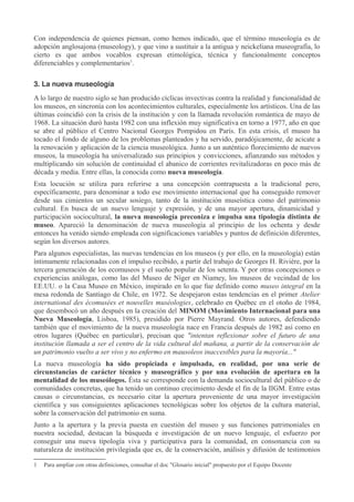 Con independencia de quienes piensan, como hemos indicado, que el término museología es de
adopción anglosajona (museology), y que vino a sustituir a la antigua y neickeliana museografía, lo
cierto es que ambos vocablos expresan etimológica, técnica y funcionalmente conceptos
diferenciables y complementarios1.
3. La nueva museología
A lo largo de nuestro siglo se han producido cíclicas invectivas contra la realidad y funcionalidad de
los museos, en sincronía con los acontecimientos culturales, especialmente los artísticos. Una de las
últimas coincidió con la crisis de la institución y con la llamada revolución romántica de mayo de
1968. La situación duró hasta 1982 con una inflexión muy significativa en torno a 1977, año en que
se abre al público el Centro Nacional Georges Pompidou en París. En esta crisis, el museo ha
tocado el fondo de alguno de los problemas planteados y ha servido, paradójicamente, de acicate a
la renovación y aplicación de la ciencia museológica. Junto a un auténtico florecimiento de nuevos
museos, la museología ha universalizado sus principios y convicciones, afianzando sus métodos y
multiplicando sin solución de continuidad el abanico de corrientes revitalizadoras en poco más de
década y media. Entre ellas, la conocida como nueva museología.
Esta locución se utiliza para referirse a una concepción contrapuesta a la tradicional pero,
específicamente, para denominar a todo ese movimiento internacional que ha conseguido remover
desde sus cimientos un secular sosiego, tanto de la institución museística como del patrimonio
cultural. En busca de un nuevo lenguaje y expresión, y de una mayor apertura, dinamicidad y
participación sociocultural, la nueva museología preconiza e impulsa una tipología distinta de
museo. Apareció la denominación de nueva museología al principio de los ochenta y desde
entonces ha venido siendo empleada con significaciones variables y puntos de definición diferentes,
según los diversos autores.
Para algunos especialistas, las nuevas tendencias en los museos (y por ello, en la museología) están
íntimamente relacionadas con el impulso recibido, a partir del trabajo de Georges H. Rivière, por la
tercera generación de los ecomuseos y el sueño popular de los setenta. Y por otras concepciones o
experiencias análogas, como las del Museo de Níger en Niamey, los museos de vecindad de los
EE.UU. o la Casa Museo en México, inspirado en lo que fue definido como museo integral en la
mesa redonda de Santiago de Chile, en 1972. Se despejaron estas tendencias en el primer Atelier
international des écomusées et nouvelles muséologies, celebrado en Québec en el otoño de 1984,
que desembocó un año después en la creación del MINOM (Movimiento Internacional para una
Nueva Museología, Lisboa, 1985), presidido por Pierre Mayrand. Otros autores, defendiendo
también que el movimiento de la nueva museología nace en Francia después de 1982 así como en
otros lugares (Québec en particular), precisan que "intentan reflexionar sobre el futuro de una
institución llamada a ser el centro de la vida cultural del mañana, a partir de la conservación de
un patrimonio vuelto a ser vivo y no enfermo en mausoleos inaccesibles para la mayoría..."
La nueva museología ha sido propiciada e impulsada, en realidad, por una serie de
circunstancias de carácter técnico y museográfico y por una evolución de apertura en la
mentalidad de los museólogos. Ésta se corresponde con la demanda sociocultural del público o de
comunidades concretas, que ha tenido un continuo crecimiento desde el fin de la IIGM. Entre estas
causas o circunstancias, es necesario citar la apertura proveniente de una mayor investigación
científica y sus consiguientes aplicaciones tecnológicas sobre los objetos de la cultura material,
sobre la conservación del patrimonio en suma.
Junto a la apertura y la previa puesta en cuestión del museo y sus funciones patrimoniales en
nuestra sociedad, destacan la búsqueda e investigación de un nuevo lenguaje, el esfuerzo por
conseguir una nueva tipología viva y participativa para la comunidad, en consonancia con su
naturaleza de institución privilegiada que es, de la conservación, análisis y difusión de testimonios
1

Para ampliar con otras definiciones, consultar el doc "Glosario inicial" propuesto por el Equipo Docente

 