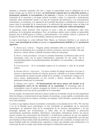 naturales y culturales originales. Por ello, y según su especialidad, tiene la obligación de ser al
propio tiempo que un banco de bienes, un instrumento especial para la educación primera y
permanente mediante el acercamiento a lo concreto e, incluso, un instrumento de desarrollo
controlado de la economía y un hogar cultural accesible a todos. La animación y participación
culturales están íntimamente unidas a la idea de revelación del patrimonio, a la concienciación
comunitaria y el ecomuseo, a la superación de la posible dicotomía o contradicción existente en el
museo entre la necesidad de la conservación y la utilización del patrimonio como un banco de
bienes rentables. En todo ello, se aprecia una más cercana e influyente visión antropológica.
El museólogo croata Tomislav Sola reconoce la crisis y falta de consolidación, entre otros
problemas, en la disciplina museológica. Pero, sin embargo, admite como evidente su indiscutible
progreso tras la IIGM gracias a Francia y, particularmente, a los trabajos teóricos y prácticos de
Georges H. Rivière y de H. de Varine-Bohan, además de otros pensadores.
La nueva museología es, como defiende Marc Maure, un fenómeno histórico y un sistema de
valores; una museología de acción que puede ser esquemáticamente definida por los parámetros
siguientes:
1. Democracia cultural – Ninguna cultura dominante debe ser ensalzada como LA
cultura en detrimento de la variedad de culturas existentes o que han existido. Hay que
preservar, valorar, utilizar y difundir la propia cultura de cada grupo.
2. Nuevo y triple paradigma - (en que se constata claramente su diferencia tanto con la
museología como con el museo tradicionales), enunciado de este modo: “de la
monodisciplinaridad a la pluridisciplinaridad, del público a la comunidad, y del edificio
al territorio."
3. Concienciación – de la comunidad respecto de la existencia y valor de su propia
cultura.
4. Sistema abierto e interactivo – Un nuevo modelo de trabajo museístico en el que el
proceso u operaciones lineales de colectar, preservar y difundir en el museo tradicional
-constituyendo un mundo en parte aislado de la sociedad-, se transforma e integra en el
nuevo museo, dinámicamente, en otro circular y abierto, teniendo por objeto el
patrimonio donado por la comunidad.
5. Diálogo entre sujetos – El funcionamiento del nuevo museo está basado en la
participación activa de los miembros de la comunidad. El museólogo deja de
contemplarse como el experto encargado de dirimir la verdad, para convertirse en un
catalizador al servicio de las necesidades de la comunidad.
En este sentido, «la exposición» del nuevo museo resulta ser un método, uno de los más importantes
útiles de diálogo y concienciación de que dispone el museólogo, ya que aquélla, «considerada como
una puesta en escena de los objetos, constituye un lenguaje visual utilizado y practicado por todos
en la vida cotidiana»
Lo cierto es que algunos museos construidos o remozados en las décadas de los ’80 y ’90, inscritos
o no en la llamada nueva museología, se han constituido en paradigmas de la renovación
museológica, en auténticos hitos de la consagración de las técnicas museográficas y de una
tecnología aplicada casi revolucionaria, y, sobre todo, de un dinamismo y proyección
socioculturales igualmente imitables. Alternativos, innovadores, heterodoxos incluso, los nuevos
museos resultan una consecuencia del desarrollo y revitalización recíprocos de que son deudores
ellos y la museografía/museología, en ese viaje ya secular que vienen compartiendo, por más que
este maridaje no haya estado exento de problemas y alguna que otra vacilación, ni aunque aún no se
hayan disipado todas las contradicciones -aparentes o reales- que entrañan estas instituciones y la
ciencia que de ellas se ocupa, tanto desde su perspectiva tradicional como nueva.

 