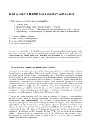 Tema 2. Origen e Historia de los Museos y Exposiciones
1. De las antiguas colecciones a los museos públicos
1.1 Grecia y Roma
1.2 Cristianismo, Edad Media y Bizancio: Tesoros y relicarios
1.3 Renacimiento y Barroco: Colecciones especiales, cámaras de maravillas y galerías
1.4 Siglos XVIII y XIX: de la colección y el gabinete de curiosidades al museo moderno
2. Tipologías y modelos de museos
3. Museos públicos y museos privados
4. Las exposiciones en la actualidad
5. Los nuevos centros de arte

Los museos van a sustituir en la Edad Contemporánea a las antiguas colecciones privadas creadas
para proporcionar goce estético a sus propietarios y servir de símbolos de poder o de riqueza. El
establecimiento del Estado moderno les dotará de otro significado. En la actualidad los nuevos
centros de arte rivalizan con los museos en atraer a un público que busca una cultura renovada.

1. De las antiguas colecciones a los museos públicos
La historia y la evolución del museo están íntimamente ligadas a la propia historia humana.
Especialmente, a la necesidad que el hombre de todos los tiempos, culturas y lugares ha sentido de
coleccionar los más diversos objetos y de preservarlos para el futuro. Esta constante ha producido
después de miles de años de gestación el nacimiento del museo, que explica sectores importantes de
esa evolución humana en múltiples facetas de su desarrollo sociocultural, técnico y científico. Una
institución que completa el proceso histórico general de la humanidad, proveyéndola de otros
elementos diferentes a los expresados por la historia escrita. En la constitución histórica del Museo
ha jugado también un papel clave la Historia del Arte, más concretamente la evolución y
transformaciones del concepto mismo de arte. La palabra museo tardó tiempo en ser lo que
conocemos hoy como museo puesto que al principio, lo que más prevalecía eran las colecciones
particulares o privadas, es decir, el objeto dentro del ámbito privado.
El museo, en cuanto institución pública accesible a toda clase de visitantes, es una realidad o
fenómeno reciente. No así sus orígenes etimológicos y las primeras formulaciones patrimoniales y
socioculturales. Hasta finales del siglo XVIII, la cultura y el arte no eran más que un adorno en la
vida de los privilegiados, bien como elementos de exaltación religiosa, bien como curiosidad
superior reservada a los potentados y la nobleza. Iglesias y palacios guardaban celosamente la casi
totalidad del patrimonio histórico-artístico que la humanidad había producido hasta entonces. En
consecuencia, el museo tal y como hoy lo conocemos es un invento nacido curiosamente bajo el
entusiasmo y la visión de las élites ilustradas del siglo XVIII. Pero fue convertido en institución
pública y diseñado como un instrumento moderno de culturización por diversos factores
determinantes del espíritu enciclopedista del siglo de las luces y, sobre todo, por decisión e
imposición de la Revolución Francesa.

 