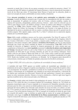 momento se puede fijar el inicio de ese querer acumular con un sentido de memoria y futuro 2. El
mecenas del siglo XV admira el esplendor del Imperio Romano, y tiene la intención de trascender a
través de las obras que reúne. El mecenazgo hacía florecer el gusto por la colección, donde se
renovó el concepto de museo confiriéndole un matiz erudito y humanista.
Estos mecenas permitían el acceso a sus palacios para contemplar su colección a otras
personas. Lorenzo de Médicis reconocía que, el gusto por la contemplación del arte era común a
toda la humanidad. El gabinete de Lorenzo, nieto de Cósimo, contenía medallas, cuadros de
pintores del momento, antigüedades, piedras preciosas, bronces... tanto creció la colección que en
1564 el gran Duque Cosme I de Médicis encargó a Vasari un edificio para albergar su magnífica
colección, los Uffizi. Otras familias nobles, desde sus territorios, intentaron competir con los
Médici. Fueron los Urbino, los Gonzaga, los Montefeltro, los Visconti, o los papas de Roma. La
tipología de las piezas se pasaban por alto en cuanto a escultura clásica que por lo general eran de
temática pagana. Solo algunos papas, como Pio V y Sixto V retiraron de su exposición algunas
estatuas por su contenido pagano.
Roma había creado verdaderos museos con los restos encontrados. Fue Sixto IV, quien en 1471
abrió su Anticuarim en el Capitolio. Le siguieron Nicolás V y su pasión por Fra Angelico, Julio II
que levanta el Belvedere o León X que diseña y organiza junto a Rafael los museos Vaticanos.
Respecto a otro países europeos, debe señalarse a Francisco I de Francia, que fue un coleccionista
destacado que reunió una buena cantidad de objetos en Fontainebleau. Luis XIV (1638-1715)
trasladó la colección al Louvre y permitió la estancia permanente de varios artistas para que
completaran su formación. Los reyes españoles reunieron la colección de pintura más importante
de Europa. Iniciada por Carlos I y por su hijo Felipe II, sus sucesores la enriquecieron con obras
procedentes de Italia para lo que enviaron emisarios de entre los que destaca Velázquez. Estos
fondos serán los que nutran el Museo del Prado en 1785. Como vemos a partir de estos ejemplos
destacados, el enriquecimiento artístico de las cortes europeas fue también considerable en el siglo
XVII. Desde otra realidad social y económica, en Holanda fue la burguesía quien desarrolló el
coleccionismo, mientras que en Flandes las grandes colecciones las llevaba la aristocracia.
1.4 Siglos XVIII y XIX: de la colección y el gabinete de curiosidades al museo moderno 3
A mediados del siglo XVIII aparece un notable cambio de mentalidad que redundará en el
predominio de la razón y fraguará el espíritu enciclopedista. Con ella se desarrolla el espíritu crítico
y la investigación. Se extiende y profundiza la misión de las Academias, lo que lleva a un mejor
estudio y conocimiento de la antigüedad, que redunda en una mayor preocupación y valoración de
los objetos que conforman las colecciones. Historia del arte, patrimonio y museos van a caminar
juntos en estos momentos iniciales. Gracias a la nueva orientación, a final de siglo tiene lugar la
apertura al público de las colecciones privadas y las bibliotecas.
En Francia es donde calará más hondo la idea pedagógica de museo. Así Luis XV envió piezas a
París en 1750 y abrió dos días a la semana el palacio de Luxemburgo. Diderot, en 1765 diseño un
programa museológico para el Louvre inspirado en el mouseion de Alejandría; pretendía crear un
proyecto para las artes y las ciencias en donde pudieran tener acceso las comunidades escolares. La
aparición del museo público fue motivado como derecho de acceso de todos a la cultura y al arte.
En 1778 se piensa en crear un museo dedicado a la pintura y escultura pero después se trasladarían
al Louvre. Con la Revolución Francesa de 1789 se consagró en la práctica la teoría de que el arte
era creación del pueblo y que su disfrute no podía estar en manos de un grupo privilegiado y
potentado: tenía lugar el cambio de titularidad de los Bienes monumentales y artísticos, lo que
impulsó el desarrollo del museo como Institución Pública. El Gobierno republicano decidió en 1791
2
3

Patrimonio histórico-artístico, pp 22
Alonso Fdez, Siglos XVIII y XIX, pp 56

 