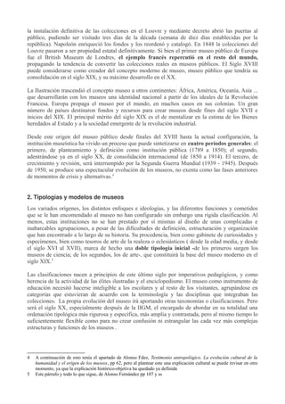 la instalación definitiva de las colecciones en el Louvre y mediante decreto abrió las puertas al
público, pudiendo ser visitado tres días de la década (semana de diez días establecidas por la
república). Napoleón enriqueció los fondos y los reordenó y catalogó. En 1848 la colecciones del
Louvre pasaron a ser propiedad estatal definitivamente. Si bien el primer museo público de Europa
fue el British Museum de Londres, el ejemplo francés repercutió en el resto del mundo,
propagando la tendencia de convertir las colecciones reales en museos públicos. El Siglo XVIII
puede considerarse como creador del concepto moderno de museo, museo público que tendría su
consolidación en el siglo XIX, y su máximo desarrollo en el XX.
La Ilustración trascendió el concepto museo a otros continentes: África, América, Oceanía, Asia ...
que desarrollarán con los museos una identidad nacional a partir de los ideales de la Revolución
Francesa. Europa propaga el museo por el mundo, en muchos casos en sus colonias. Un gran
número de países destinaron fondos y recursos para crear museos desde fines del siglo XVII e
inicios del XIX. El principal mérito del siglo XIX es el de mentalizar en la estima de los Bienes
heredados al Estado y a la sociedad emergente de la revolución industrial.
Desde este origen del museo público desde finales del XVIII hasta la actual configuración, la
institución museística ha vivido un proceso que puede sintetizarse en cuatro períodos generales: el
primero, de planteamiento y definición como institución pública (1789 a 1850); el segundo,
adentrándose ya en el siglo XX, de consolidación internacional (de 1850 a 1914). El tercero, de
crecimiento y revisión, será interrumpido por la Segunda Guerra Mundial (1939 - 1945). Después
de 1950, se produce una espectacular evolución de los museos, no exenta como las fases anteriores
de momentos de crisis y alternativas.4
2. Tipologías y modelos de museos
Los variados orígenes, los distintos enfoques e ideologías, y las diferentes funciones y cometidos
que se le han encomendado al museo no han configurado sin embargo una rígida clasificación. Al
menos, estas instituciones no se han prestado por sí mismas al diseño de unas complicadas e
inabarcables agrupaciones, a pesar de las dificultades de definición, estructuración y organización
que han encontrado a lo largo de su historia. Su procedencia, bien como gabinete de curiosidades y
especímenes, bien como tesoros de arte de la realeza o eclesiásticos ( desde la edad media, y desde
el siglo XVI al XVII), marca de hecho una doble tipología inicial -de los primeros surgen los
museos de ciencia; de los segundos, los de arte-, que constituirá la base del museo moderno en el
siglo XIX.5
Las clasificaciones nacen a principios de este último siglo por imperativos pedagógicos, y como
herencia de la actividad de las élites ilustradas y el enciclopedismo. El museo como instrumento de
educación necesitó hacerse inteligible a los escolares y al resto de los visitantes, agrupándose en
categorías que estuvieran de acuerdo con la terminología y las disciplinas que integraban las
colecciones. La propia evolución del museo irá aportando otras taxonomías o clasificaciones. Pero
será el siglo XX, especialmente después de la IIGM, el encargado de abordar en su totalidad una
ordenación tipológica más rigurosa y específica, más amplia y contrastada, pero al mismo tiempo lo
suficientemente flexible como para no crear confusión ni estrangular las cada vez más complejas
estructuras y funciones de los museos .

4
5

A continuación de esto tenía el apartado de Alonso Fdez, Testimonio antropológico. La evolución cultural de la
humanidad y el origen de los museos, pp 62, pero al plantear este una explicación cultural se puede revisar en otro
momento, ya que la explicación histórico-objetiva ha quedado ya definida
Este párrafo y todo lo que sigue, de Alonso Fernández pp 107 y ss

 