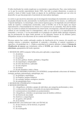 El afán clasificador ha venido exigido por su crecimiento y especialización. Para estas instituciones
-es lo que ha ocurrido especialmente desde 1968-, han sido su propio dinamismo, su puesta en
cuestión y hasta el haber tocado fondo en alguno de los problemas originados por sus crisis de
desarrollo, los que han propiciado el nacimiento de innovadoras tipologías.
Lo cierto es que una de las atenciones que la investigación museológica ha mantenido con interés en
las pasadas décadas ha sido, precisamente, la clasificación científica de los museos, su codificación
y fijación tipológicas. La museología, como ciencia rigurosa que es, ha impulsado esta actividad por
medio de expertos e instituciones reconocidas, como el ICOM, con el fin de lograr una mayor
especialización y funcionalidad de los museos en el ejercicio de sus cometidos. Para ello ha tenido
muy en cuenta su carácter de instrumentos de conservación, investigación y difusión del patrimonio
cultural en una sociedad como la contemporánea, cada vez más proclive a la especialización de
contenidos y servicios. Y no ha prescindido en su propósito de aquella doble tipología originaria,
que ha permanecido de algún modo presente en los diferentes museos de los distintos países,
reflejándose incluso en las decisiones de los comités del ICOM al respecto.
Diversos autores han venido realizando estudios de clasificación de los museos, de acuerdo con
variados criterios y principios: atendiendo al contenido o disciplina, al carácter cuantitativo o
específico, a la propiedad, etc. [...] Dada su autoridad en la materia, debemos valorar el Sistema de
Clasificación de museos que actualmente utiliza el ICOM, que atiende a la naturaleza de las
colecciones, agrupándolos del modo siguiente:
1. MUSEOS DE ARTE (conjunto: bellas artes,artes aplicadas y arqueología)
1.1. de pintura
1.2. de escultura
1.3. de grabado
1.4. de artes gráficas: diseños, grabados y litografías
1.5. de arqueología y antigüedades
1.6. de artes decorativas y aplicadas
1.7. de arte religioso
1.8. de música
1.9. de arte dramático, teatro y danza
2. MUSEOS DE HISTORIA NATURAL EN GENERAL (comprendiendo colecciones de botánica,
zoología, geología, paleontología, antropología, etc)
2.1. de geología y mineralogía
2.2. de botánica, jardines botánicos
2.3. de zoología, jardines zoológicos, acuarios
2.4. de antropología física
3. MUSEOS DE ETNOGRAFÍA Y FOLKLORE
4. MUSEOS HISTÓRICOS
4.1. «biográficos», referidos a grupos de individuos, por categorías profesionales y otros.
4.2. y colecciones de objetos y recuerdos de una época determinada.
4.3. conmemorativos (recordando un acontecimiento).
4.4. «biográficos», referidos a un personaje (casa de hombres célebres).
4.5. de historia de una ciudad
4.6. históricos y arqueológicos
4.7. de guerra y del ejército
4.8. de la marina
5. MUSEOS DE LAS CIENCIAS Y DE LAS TÉCNICAS
5.1. de las ciencias y de las técnicas, en general
5.2. de física
5.3. de oceanografía

 