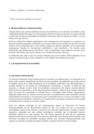 6. Museos científicos y de técnicas industriales

7. Otras variaciones tipológicas de museo

3. Museos públicos y museos privados

Aunque parezca que estamos hablando de cosas muy diferentes, no lo son tanto. Un modelo y otro,
independientemente del origen de su financiación, tienen la misión de conservar, investigar, difundir
y sobre todo satisfacer las demandas de un público interesado cada vez más por la cultura y a la que
dedica su tiempo de ocio.
Si bien se ofrecen los modelos anglosajones como contrapuestos a los europeos y en especial a los
franceses predominantemente centralistas, eso no quiere decir que los modelos de gestión sean muy
distintos. En la actualidad unos y otros utilizan sistemas de gestión inspirados en las experiencias
anglosajonas, basadas en concepciones neoliberales y que consideran a los museos como
instituciones que pueden generar beneficios y que se administran como empresas con peso en el
mercado. Intervienen en el sector cultural y en el mundo del turismo y del ocio.
La definición más clara es que los museos cualquiera que sea su modelo, deben adaptarse, en un
entorno económico cada vez más competitivo, a los modelos más modernos de gestión.
4. Las exposiciones en la actualidad

5. Los nuevos centros de arte

La situación finisecular resulta propicia para los recuentos, las redefiniciones y la búsqueda de un
nuevo orden artístico. Impelida por un clima de cierta ansiedad e incertidumbre que ha derivado de
la llamada cultura de la edad posmoderna en las sociedades calificadas como postindustriales, y
cargada también de un cúmulo de contradicciones conceptuales y sociales, el perfil de este
momento se dibuja en parte como una paradójica consecuencia del intenso experimentalismo
histórico de las vanguardias y de las transformaciones sociales y estéticas de la segunda mitad del
siglo. El museo ha ensanchado su realidad física y sociológica hasta límites insospechados,
siguiendo pautas tanto de carácter convencional para su modernización como utilizando recursos
especialmente innovadores y revolucionarios que lo han hecho derivar o lo han convertido a veces
en una institución heterodoxa o alternativa, en un instrumento que aspira a sintonizar con la realidad
sociocultural de un mundo en constante cambio.
Entre los espacios dedicados al arte contemporáneo hemos de diferenciar los museos
institucionalizados de los denominados centros de arte. Los centros de arte se encuentran
consolidados a partir de los ochenta, y utilizan de un modo más experimental y flexible el espacio
expositivo, amparados por unos medios tecnológicos avanzados que les permiten mayores
libertades estilísticas en cada montaje. Por ello mismo requieren de otro tipo de contenedor
diferente al del museo convencional. En su génesis y desarrollo, los centros de arte han tenido como
referencia inmediata las kunsthalle alemanas, término éste utilizado internacionalmente para
expresar su específico concepto de espacio cultural y expositor del arte de nuestro tiempo .

 