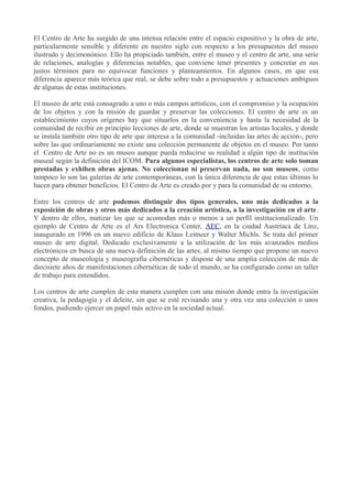 El Centro de Arte ha surgido de una intensa relación entre el espacio expositivo y la obra de arte,
particularmente sensible y diferente en nuestro siglo con respecto a los presupuestos del museo
ilustrado y decimonónico. Ello ha propiciado también, entre el museo y el centro de arte, una serie
de relaciones, analogías y diferencias notables, que conviene tener presentes y concretar en sus
justos términos para no equivocar funciones y planteamientos. En algunos casos, en que esa
diferencia aparece más teórica que real, se debe sobre todo a presupuestos y actuaciones ambiguos
de algunas de estas instituciones.
El museo de arte está consagrado a uno o más campos artísticos, con el compromiso y la ocupación
de los objetos y con la misión de guardar y preservar las colecciones. El centro de arte es un
establecimiento cuyos orígenes hay que situarlos en la conveniencia y hasta la necesidad de la
comunidad de recibir en principio lecciones de arte, donde se muestran los artistas locales, y donde
se instala también otro tipo de arte que interesa a la comunidad -incluidas las artes de acción-, pero
sobre las que ordinariamente no existe una colección permanente de objetos en el museo. Por tanto
el Centro de Arte no es un museo aunque pueda reducirse su realidad a algún tipo de institución
museal según la definición del ICOM. Para algunos especialistas, los centros de arte solo toman
prestadas y exhiben obras ajenas. No coleccionan ni preservan nada, no son museos, como
tampoco lo son las galerías de arte contemporáneas, con la única diferencia de que estas últimas lo
hacen para obtener beneficios. El Centro de Arte es creado por y para la comunidad de su entorno.
Entre los centros de arte podemos distinguir dos tipos generales, uno más dedicados a la
exposición de obras y otros más dedicados a la creación artística, a la investigación en el arte .
Y dentro de ellos, matizar los que se acomodan más o menos a un perfil institucionalizado. Un
ejemplo de Centro de Arte es el Ars Electronica Center, AEC, en la ciudad Austríaca de Linz,
inaugurado en 1996 en un nuevo edificio de Klaus Leitneer y Walter Michls. Se trata del primer
museo de arte digital. Dedicado exclusivamente a la utilización de los más avanzados medios
electrónicos en busca de una nueva definición de las artes, al mismo tiempo que propone un nuevo
concepto de museología y museografía cibernéticas y dispone de una amplia colección de más de
diecisiete años de manifestaciones cibernéticas de todo el mundo, se ha configurado como un taller
de trabajo para entendidos.
Los centros de arte cumplen de esta manera cumplen con una misión donde entra la investigación
creativa, la pedagogía y el deleite, sin que se esté revisando una y otra vez una colección o unos
fondos, pudiendo ejercer un papel más activo en la sociedad actual.

 