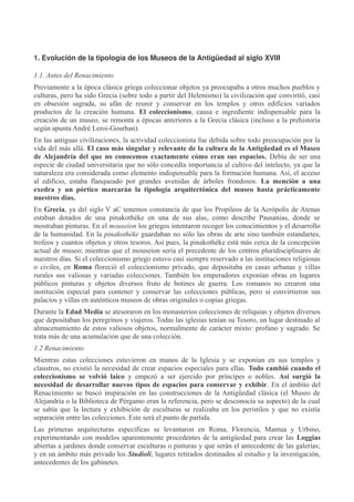 1. Evolución de la tipología de los Museos de la Antigüedad al siglo XVIII
1.1. Antes del Renacimiento
Previamente a la época clásica griega coleccionar objetos ya preocupaba a otros muchos pueblos y
culturas, pero ha sido Grecia (sobre todo a partir del Helenismo) la civilización que convirtió, casi
en obsesión sagrada, su afán de reunir y conservar en los templos y otros edificios variados
productos de la creación humana. El coleccionismo, causa e ingrediente indispensable para la
creación de un museo, se remonta a épocas anteriores a la Grecia clásica (incluso a la prehistoria
según apunta André Leroi-Gourhan).
En las antiguas civilizaciones, la actividad coleccionista fue debida sobre todo preocupación por la
vida del más allá. El caso más singular y relevante de la cultura de la Antigüedad es el Museo
de Alejandría del que no conocemos exactamente cómo eran sus espacios. Debía de ser una
especie de ciudad universitaria que no sólo concedía importancia al cultivo del intelecto, ya que la
naturaleza era considerada como elemento indispensable para la formación humana. Así, el acceso
al edificio, estaba flanqueado por grandes avenidas de árboles frondosos. La mención a una
exedra y un pórtico marcarán la tipología arquitectónica del museo hasta prácticamente
nuestros días.
En Grecia, ya del siglo V aC tenemos constancia de que los Propileos de la Acrópolis de Atenas
estaban dotados de una pinakothéke en una de sus alas, como describe Pausanias, donde se
mostraban pinturas. En el mouseion los griegos intentaron recoger los conocimientos y el desarrollo
de la humanidad. En la pinakothéke guardaban no sólo las obras de arte sino también estandartes,
trofeos y cuantos objetos y otros tesoros. Así pues, la pinakothéke está más cerca de la concepción
actual de museo; mientras que el mouseion sería el precedente de los centros pluridisciplinares de
nuestros días. Si el coleccionismo griego estuvo casi siempre reservado a las instituciones religiosas
o civiles, en Roma floreció el coleccionismo privado, que depositaba en casas urbanas y villas
rurales sus valiosas y variadas colecciones. También los emperadores exponían obras en lugares
públicos pinturas y objetos diversos fruto de botines de guerra. Los romanos no crearon una
institución especial para contener y conservar las colecciones públicas, pero sí convirtieron sus
palacios y villas en auténticos museos de obras originales o copias griegas.
Durante la Edad Media se atesoraron en los monasterios colecciones de reliquias y objetos diversos
que depositaban los peregrinos y viajeros. Todas las iglesias tenían su Tesoro, un lugar destinado al
almacenamiento de estos valiosos objetos, normalmente de carácter mixto: profano y sagrado. Se
trata más de una acumulación que de una colección.
1.2 Renacimiento
Mientras estas colecciones estuvieron en manos de la Iglesia y se exponían en sus templos y
claustros, no existió la necesidad de crear espacios especiales para ellas. Todo cambió cuando el
coleccionismo se volvió laico y empezó a ser ejercido por príncipes o nobles. Así surgió la
necesidad de desarrollar nuevos tipos de espacios para conservar y exhibir. En el ámbito del
Renacimiento se buscó inspiración en las construcciones de la Antigüedad clásica (el Museo de
Alejandría o la Biblioteca de Pérgamo eran la referencia, pero se desconocía su aspecto) de la cual
se sabía que la lectura y exhibición de esculturas se realizaba en los peristilos y que no existía
separación entre las colecciones. Este será el punto de partida.
Las primeras arquitecturas específicas se levantaron en Roma, Florencia, Mantua y Urbino,
experimentando con modelos aparentemente procedentes de la antigüedad para crear las Loggias
abiertas a jardines donde conservar esculturas o pinturas y que serán el antecedente de las galerías;
y en un ámbito más privado los Studioli, lugares retirados destinados al estudio y la investigación,
antecedentes de los gabinetes.

 