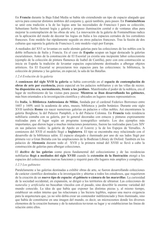 En Francia durante la Baja Edad Media se había ido extendiendo un tipo de espacio alargado que
servía para conectar distintos ámbitos del conjunto y, quizá también, para paseo. En Fontainebleau
se unió esta tradición a la de las logias ante las necesidades de Francisco I para su colección;
Sebastiano Serlio fusionó logia y galería y propuso iluminación cenital o de ventanas altas para
mejorar la contemplación de las obras de arte. La innovación de la galería de Fontainebleau radica
en la aplicación del modo de decorar las logias en Italia a los espacios cerrados de los corredores
franceses. Este modelo fue rápidamente seguido en otros palacios franceses. Tras la fusión de dos
culturas que suponía la galería de Francisco I, este modelo viajó por Europa.
A mediados del XVI se levantan en suelo alemán galerías para las colecciones de los nobles con la
doble influencia de Italia y Francia. En el caso de España ocupan un lugar destacado la galerías
escurialenses. Antes de la construcción de El Escorial ya existía una incipiente labor coleccionista
(ejemplo de la colección de pintura flamenca de Isabel de Castilla), pero con esta construcción se
inicia en España la tradición de levantar espacios especialmente destinados a albergar objetos
artísticos. En El Escorial se proyectaron tres espacios para las colecciones: la biblioteca, la
colección de pinturas y las galerías, en especial, la sala de las Batallas.
1.2.4 Evolución de la galería
A comienzos del siglo XVII la galería se había convertido en el espacio de contemplación de
obras de arte por excelencia, pieza especial en los palacios nobiliarios y en las villas de recreo.
Su disposición era, normalmente, frente a los jardines. Manifestaba el poder de la nobleza, era el
lugar de recibimiento de las visitas para pasear. Mientras se iban desarrollando los gabinetes,
más bien orientados a la investigación científica y ubicados en lugares menos representativos.
En Italia, la Biblioteca Ambrosiana de Milán, fundada por el cardenal Federico Borromeo entre
1603 y 1609, unió la academia de artes, museo, biblioteca y jardín botánico. Durante este siglo
XVII también Roma vio nacer numerosas galerías en palacios o villas nobles. Así encontramos la
galería Borghese, la del Palazzo Pamphili, o la del Palacio Colonna. En Francia toda residencia
nobiliaria contaba con su galería, por lo general decoradas con estucos y pinturas expresamente
realizadas para el lugar según un programa iconográfico unitario. Los dos ejemplos más
importantes, que dieron lugar a muchas imitaciones posteriores, fueron las realizadas para Luis XIV
en sus palacios reales: la galería de Apolo en el Louvre y la de los Espejos de Versalles. A
comienzos del XVII el modelo llegó a Inglaterra. El tipo se encontraba muy relacionado con el
desarrollo de la biblioteca salón. El espacio alargado e iluminado por uno de sus lados llegó por
primera vez a Gran Bretaña con las ampliaciones de la Bodleian Library de Oxford. También en los
palacios de Alemania durante todo el XVII y la primera mitad del XVIII se llevó a cabo la
construcción de galerías para albergar colecciones.
El declive de las galerías como pieza fundamental del coleccionismo y de las residencias
nobiliarias llegó a mediados del siglo XVIII cuando la extensión de la Ilustración otorgó a los
espacios del coleccionismo nuevas funciones y requirió para ello lugares más amplios y complejos.
1.2.5 Los gabinetes
Paralelamente a las galerías destinadas a exhibir obras de arte, se fueron desarrollando colecciones
de carácter científico destinadas a la investigación y abiertas a todos los estudiosos, que requirieron
de la creación de un nuevo tipo de espacio: el gabinete o cámara de las maravillas. La curiosidad
de la sociedad occidental, en expansión, se dirigió a los territorios de ultramar. Las colecciones de
naturalia y artificialia no buscaban vínculos con el pasado, sino describir la enorme variedad del
mundo conocido. La idea de que había que exponer las distintas piezas y, al mismo tiempo,
establecer un orden interno que las relacionara y las hiciera legibles, supuso una nueva exigencia
para la arquitectura que, ya no sólo debía crear un contenedor indiferenciado y bien iluminado, sino
que había de constituirse en una imagen del mundo, es decir, un microcosmos donde los diversos
elementos de la creación humana y de la naturaleza tuvieran su lugar y se establecieran las líneas de
relación entre ellos.

 