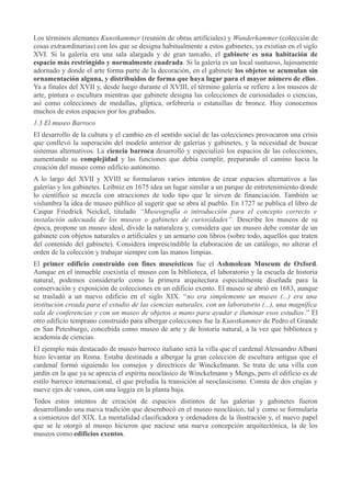 Los términos alemanes Kunstkammer (reunión de obras artificiales) y Wunderkammer (colección de
cosas extraordinarias) con los que se designa habitualmente a estos gabinetes, ya existían en el siglo
XVI. Si la galería era una sala alargada y de gran tamaño, el gabinete es una habitación de
espacio más restringido y normalmente cuadrada. Si la galería es un local suntuoso, lujosamente
adornado y donde el arte forma parte de la decoración, en el gabinete los objetos se acumulan sin
ornamentación alguna, y distribuidos de forma que haya lugar para el mayor número de ellos.
Ya a finales del XVII y, desde luego durante el XVIII, el término galería se refiere a los museos de
arte, pintura o escultura mientras que gabinete designa las colecciones de curiosidades o ciencias,
así como colecciones de medallas, glíptica, orfebrería o estatuillas de bronce. Hoy conocemos
muchos de estos espacios por los grabados.
1.3 El museo Barroco
El desarrollo de la cultura y el cambio en el sentido social de las colecciones provocaron una crisis
que conllevó la superación del modelo anterior de galerías y gabinetes, y la necesidad de buscar
sistemas alternativos. La ciencia barroca desarrolló y especializó los espacios de las colecciones,
aumentando su complejidad y las funciones que debía cumplir, preparando el camino hacia la
creación del museo como edificio autónomo.
A lo largo del XVII y XVIII se formularon varios intentos de crear espacios alternativos a las
galerías y los gabinetes. Leibniz en 1675 idea un lugar similar a un parque de entretenimiento donde
lo científico se mezcla con atracciones de todo tipo que le sirven de financiación. También se
vislumbra la idea de museo público al sugerir que se abra al pueblo. En 1727 se publica el libro de
Caspar Friedrick Neickel, titulado “Museografía o introducción para el concepto correcto e
instalación adecuada de los museos o gabinetes de curiosidades”. Describe los museos de su
época, propone un museo ideal, divide la naturaleza y, considera que un museo debe constar de un
gabinete con objetos naturales o artificiales y un armario con libros (sobre todo, aquellos que traten
del contenido del gabinete). Considera imprescindible la elaboración de un catálogo, no alterar el
orden de la colección y trabajar siempre con las manos limpias.
El primer edificio construido con fines museísticos fue el Ashmolean Museum de Oxford.
Aunque en el inmueble coexistía el museo con la biblioteca, el laboratorio y la escuela de historia
natural, podemos considerarlo como la primera arquitectura especialmente diseñada para la
conservación y exposición de colecciones en un edificio exento. El museo se abrió en 1683, aunque
se trasladó a un nuevo edificio en el siglo XIX. “no era simplemente un museo (...) era una
institución creada para el estudio de las ciencias naturales, con un laboratorio (...), una magnífica
sala de conferencias y con un museo de objetos a mano para ayudar e iluminar esos estudios.” El
otro edificio temprano construido para albergar colecciones fue la Kunstkammer de Pedro el Grande
en San Petesburgo, concebida como museo de arte y de historia natural, a la vez que biblioteca y
academia de ciencias.
El ejemplo más destacado de museo barroco italiano será la villa que el cardenal Alessandro Albani
hizo levantar en Roma. Estaba destinada a albergar la gran colección de escultura antigua que el
cardenal formó siguiendo los consejos y directrices de Winckelmann. Se trata de una villa con
jardín en la que ya se aprecia el espíritu neoclásico de Winckelmann y Mengs, pero el edificio es de
estilo barroco internacional, el que preludia la transición al neoclasicismo. Consta de dos crujías y
nueve ejes de vanos, con una loggia en la planta baja.
Todos estos intentos de creación de espacios distintos de las galerías y gabinetes fueron
desarrollando una nueva tradición que desembocó en el museo neoclásico, tal y como se formularía
a comienzos del XIX. La mentalidad clasificadora y ordenadora de la ilustración y, el nuevo papel
que se le otorgó al museo hicieron que naciese una nueva concepción arquitectónica, la de los
museos como edificios exentos.

 