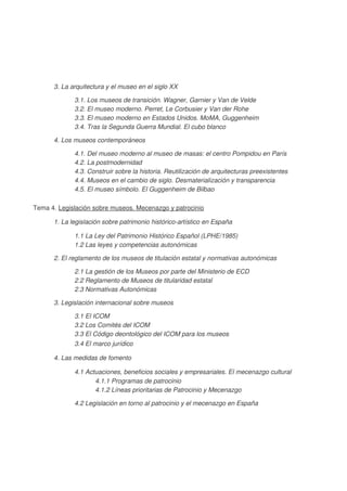 3. La arquitectura y el museo en el siglo XX
3.1. Los museos de transición. Wagner, Garnier y Van de Velde
3.2. El museo moderno. Perret, Le Corbusier y Van der Rohe
3.3. El museo moderno en Estados Unidos. MoMA, Guggenheim
3.4. Tras la Segunda Guerra Mundial. El cubo blanco
4. Los museos contemporáneos
4.1. Del museo moderno al museo de masas: el centro Pompidou en París
4.2. La postmodernidad
4.3. Construir sobre la historia. Reutilización de arquitecturas preexistentes
4.4. Museos en el cambio de siglo. Desmaterialización y transparencia
4.5. El museo símbolo. El Guggenheim de Bilbao
Tema 4. Legislación sobre museos. Mecenazgo y patrocinio
1. La legislación sobre patrimonio histórico-artístico en España
1.1 La Ley del Patrimonio Histórico Español (LPHE/1985)
1.2 Las leyes y competencias autonómicas
2. El reglamento de los museos de titulación estatal y normativas autonómicas
2.1 La gestión de los Museos por parte del Ministerio de ECD
2.2 Reglamento de Museos de titularidad estatal
2.3 Normativas Autonómicas
3. Legislación internacional sobre museos
3.1 El ICOM
3.2 Los Comités del ICOM
3.3 El Código deontológico del ICOM para los museos
3.4 El marco jurídico
4. Las medidas de fomento
4.1 Actuaciones, beneficios sociales y empresariales. El mecenazgo cultural
4.1.1 Programas de patrocinio
4.1.2 Líneas prioritarias de Patrocinio y Mecenazgo
4.2 Legislación en torno al patrocinio y el mecenazgo en España

 