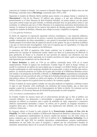 colección de Catalina la Grande. Así comenzó el llamado Museo Imperial de Bellas Artes de San
Petesburgo, conocido como el Hermitage, construido entre 1839 y 1849.
Siguiendo el modelo de Múnich, Berlín también quiso emular a la antigua Atenas y construyó la
Museuminsel o Isla de los Museos. El edificio más antiguo y el que más influencia tendrá
posteriormente es el Altes Museum de Karl Friedrich Schinkel: un museo palacio con dos patios
cuya parte central ocupa una gran rotonda; su fachada principal tiene un gran pórtico jónico y una
escalinata. La influencia que tuvo el Altes Museum en la arquitectura museística decimonónica fue
enorme, lo imitaron la mayoría de los museos tipo palacio de décadas posteriores. Schinkel había
seguido los modelos de Boullée y Durand, pero redujo la escala y simplificó el esquema.
2.2.2 Las galerías británicas
El hecho de organizar la exposición siguiendo criterios cronológicos y una intención didáctica,
obligó a realizar una selección de las piezas a mostrar (los primeros museos decimonónicos eran
grandes contenedores de obras acumuladas) y esto generó la necesidad de dividir las colecciones.
Goethe propuso la novedosa idea de separar las piezas en dos grupos: las que se muestran al público
y las que se reservan para investigadores. Este será el esquema que irá siguiéndose a lo largo del
XIX y que es cercano al que seguían ya las bibliotecas.
A comienzos del XIX el arquitecto John Soane continúo con la tradición de las galerías y
perfeccionó los sistemas de iluminación cenital. Aplicó sus ideas en la pinacoteca de Dulwich; la
gran aportación de Soane es la creación de una sucesión de espacios casi abstractos con una
excelente iluminación cenital, superando así el modelo neoclásico de Adam: quitó a la arquitectura
toda figuración que compitiera con las obras de arte
El Museo Británico se abrió en 1759 en un edificio construido hacia 1676 en el actual
emplazamiento. Pronto el espacio fue insuficiente. Cuando Jorge IV donó la King’s Library, se
acordó la creación de un edificio de nueva planta que se encargó a sir Robert Smirke, que hizo un
trazado cuadrangular en estilo neogriego alrededor de un gran patio, es decir un modelo tipo museopalacio. La inserción posterior en el patio de la gran sala circular de la Biblioteca Británica acercó
este modelo a las propuestas de Boullée y Durand. La National Gallery originalmente correspondía
al tipo galería con una sucesión de salas a lo largo de la fachada principal que estaba formada por un
gran pórtico clásico. El vestíbulo se cubría con cúpula y de allí parte la gran escalera en el eje del
edificio. El piso superior de la galería tiene luz cenital y las ventanas cegadas.
Si bien el modelo de museo-galería contaba con una gran tradición en Inglaterra, conforme avanza
el siglo es más frecuente verlo combinado con elementos del museo-templo, que se hará muy
popular a partir de la construcción de la Nationalgalerie de Stüler en Berlín. En contraste con los
estilos clásicos, el University Museum de Oxford fue proyectado en estilo neogótico.
2.2.3. Los museos estadounidenses del XIX
En Estados Unidos los museos nacen por el coleccionismo privado que se abre al público con
vocación didáctica. Las donaciones a universidades u organismos oficiales se alojaron en un
principio en edificio ya existentes, pero a partir de mediados de siglo, empezaron a construirse
edificios expresamente destinados a museo. Se utilizó, por lo general, un lenguaje neoclásico o
neogótico hasta que, a finales del siglo, surgió una arquitectura más definida, con un lenguaje
ecléctico o beaux-arts.
En lenguaje clásico se levantó la sede original de la Pennsylvania Academy of Fine Arts de
Filadelfia. En 1844 se abrió al público el Wadsworth Atheneum de Hartford, Connecticut. Con este
edificio la arquitectura estadounidense de museos cambió por primera vez del estilo clásico al
gótico, tendencia que se consolidó en 1855 con el edificio de la Smithsonian Institution. En el
último cuarto del siglo XIX los modelos museísticos estadounidenses variaron notablemente,
abandonaron en casi todos los casos el neogótico y optaron por los eclecticismos basados en
elementos renacentistas típicos de la escuela de beaux arts francesa. Este cambio es muy evidente

 