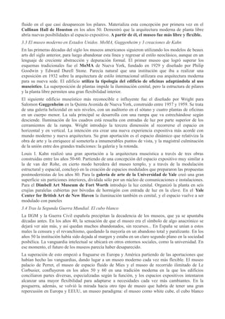 fluido en el que casi desaparecen los pilares. Materializa esta concepción por primera vez en el
Cullinan Hall de Houston en los años 50. Demostró que la arquitectura moderna de planta libre
abría nuevas posibilidades al espacio expositivo. A partir de él, el museo fue más libre y flexible.
3.3 El museo moderno en Estados Unidos. MoMA, Guggenheim y 3 creaciones de Kahn
En las primeras décadas del siglo los museos americanos siguieron utilizando los modelos de beaux
arts del siglo anterior, para luego abandonar esta línea y regresar al estilo neoclásico, aunque en un
lenguaje de creciente abstracción y depuración formal. El primer museo que logró superar los
esquemas tradicionales fue el MoMA de Nueva York, fundado en 1929 y diseñado por Philip
Goodwin y Edward Durell Stone. Parecía natural que una institución que iba a realizar una
exposición en 1932 sobre la arquitectura de estilo internacional utilizara esa arquitectura moderna
para su nueva sede. El edificio utiliza la tipología del edificio de oficinas adaptándola al uso
museístico. La superposición de plantas impide la iluminación cenital, pero la estructura de pilares
y la planta libre permiten una gran flexibilidad interior.
El siguiente edificio museístico más reconocible e influyente fue el diseñado por Wright para
Salomon Guggenheim en la Quinta Avenida de Nueva York, construido entre 1957 y 1959. Se trata
de una galería helicoidal en seis niveles, con un auditorio en el sótano y cuatro plantas de oficinas
en un cuerpo menor. La sala principal se desarrolla con una rampa que va estrechándose según
desciende. Iluminación de los cuadros está resuelta con entradas de luz por parte superior de los
cerramientos de la rampa. Wright introdujo la tercera dimensión al recorrerse el espacio en
horizontal y en vertical. La intención era crear una nueva experiencia expositiva más acorde con
mundo moderno y nueva arquitectura. Su gran aportación es el espacio dinámico que relativiza la
obra de arte y la enriquece al someterla a innumerables puntos de vista, y la magistral culminación
de la unión entre dos grandes tradiciones: la galería y la rotonda.
Louis I. Kahn realizó una gran aportación a la arquitectura museística a través de tres obras
construidas entre los años 50-60. Partiendo de una concepción del espacio expositivo muy similar a
la de van der Rohe, en cierto modo heredera del museo templo, y a través de la modulación
estructural y espacial, concluyó en la creación de espacios modulados que prepararon las propuestas
postmodernistas de los años 80. Para la galería de arte de la Universidad de Yale creó una gran
superficie sin particiones interiores, dividida sólo por un núcleo de comunicaciones e instalaciones.
Para el Dimbell Art Museum de Fort Worth introdujo la luz cenital. Organizó la planta en seis
crujías paralelas cubiertas por bóvedas de hormigón con entrada de luz en la clave. En el Yale
Center for British Art de New Haven la iluminación también es cenital, y el espacio vuelve a ser
modulado con paneles
3.4 Tras la Segunda Guerra Mundial. El cubo blanco
La IIGM y la Guerra Civil española precipitan la decadencia de los museos, que ya se apuntaba
décadas antes. En los años 40, la sensación de que el museo era el símbolo de algo anacrónico se
dejará ver aún más, y así quedan muchos abandonados, sin recursos... En España se unían a estos
males la censura y el revanchismo, quedando la mayoría en un abandono total y paralizante. En los
años 50 la institución había sido dejada al margen y estaba en un claro segundo plano en la sociedad
posbélica. La vanguardia intelectual se ubicará en otros entornos sociales, como la universidad. En
ese momento, el futuro de los museos parecía haber desaparecido.
La superación de esto empezó a fraguarse en Europa y América partiendo de las aportaciones que
habían hecho las vanguardias, dando lugar a un museo moderno cada vez más flexible. El museo
palacio de Perret, el museo de espacio fluido de Mies y el museo de recorrido ilimitado de Le
Corbusier, confluyeron en los años 50 y 60 en una tradición moderna en la que los edificios
conciliaron partes diversas, especializadas según la función, y los espacios expositivos intentaron
alcanzar una mayor flexibilidad para adaptarse a necesidades cada vez más cambiantes. En la
posguerra, además, se volvió la mirada hacia otro tipo de museo que habría de tener una gran
repercusión en Europa y EEUU, un museo paradigma: el museo como white cube, el cubo blanco

 