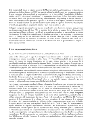 de la modernidad, ligado al espacio universal de Mies van der Rohe, el no adornado contenedor que
había propuesto Jean Cassou en 1949, que va más allá de las ideologías y que expresa un concepto
de arte vinculado a la neutralidad, al minimalismo y a la inmensidad. Cuando Brian O’Doherty
publicó en 1976 “Dentro del cubo blanco” el impacto fue inmediato. Definía dicho cubo como un
mecanismo transicional que intentaba anular y hacer tabula rasa del pasado y, al tiempo, controlar el
futuro con conceptos como presencia y poder. Es a través de este espacio, carente de decoración,
donde las paredes asumen una existencia ambivalente entre la vigorosa presencia y la completa
invisibilidad, que se busca un contexto neutral y puro para las obras de arte.
Se llegará a un punto en donde lo que importa no es la obra sino el espacio, blanco e ideal, creando
una imagen arquetípica del siglo XX: la santidad de la iglesia, la asepsia de un laboratorio. El
museo del cubo blanco es limpio y artificial, un espacio consagrado a la tecnología de la estética
con un estatus de limbo. Está especialmente dedicado a magnificar el arte abstracto, va íntimamente
unido a la concepción del arte moderno defendida por Alfred H. Barr, que desde el MoMA, uno de
los primeros museos en introducir el concepto del cubo blanco, desarrolla esta visión de la
modernidad como un camino que culmina en la abstracción. Con la postmodernidad llegará la
crítica a esta posición.
4. Los museos contemporáneos
4.1 Del museo moderno al museo de masas: el Centro Pompidou en París
Como se ha señalado, en el siglo XX emergen voces críticas contra el museo, y en 1934 el arte
contemporáneo aún no ha entrado en ellos. Hacia 1947 André Malraux habla de un concepto de
museo sin muros, un museo imaginario, un proyecto surgido gracias a los avances de la
reproducción mecánica, en la línea de las ideas de Walter Benjamín. Este concepto de museo deriva
del studiolo renacentista, se basaría en el efecto comparativo e iría más allá de las jerarquías del arte
elevado y el arte popular, o de la diferencia entre el arte de diversas civilizaciones.
El museo moderno, un edificio técnicamente complejo, con piezas diseñadas con exactitud, entró en
crisis con la llegada del museo de masas. El museo dejó de ser estático y se empezaron a valorar en
él cualidades como la adaptabilidad frente a un entorno variable, la posibilidad de ampliación y la
flexibilidad de sus espacios. Las ideas de espacio de van der Rohe fueron recogidas por una nueva
generación que, a partir de los 70 se planteó volver la vista hacia los espacios industriales que eran
los que ya habían dado muestras de adaptabilidad y flexibilidad.
Las primeras reacciones contra el cubo blanco y la asociación del museo con un mausoleo aparecen
a finales de los 60 con la contracultura que ve al museo con claros síntomas de osificación. El
museo debe dejar de ser un templo o casa del tesoro, se inicia la museomanía y el museo, como
lugar elitista, cede ahora su terreno al museo como medio de masas, lugar para una espectacular
puesta en escena. El ejemplo más paradigmático de estas nuevas ideas será el Centro Pompidou,
inaugurado en 1977, un proyecto-manifiesto de un nuevo estilo arquitectónico,a caballo entre el
edificio orgánico del Guggenheim de Nueva York y el minimalismo del MoMA. El Pompidou
apostó por la democratización de la cultura, con claras intenciones de estar más cerca de la industria
del turismo y del concepto de ciudad, revitalizador de las economías urbanas, y precursor de la idea
de museo postmoderno y de museo global. Es el símbolo del fin de la época del museo moderno,
aquella máquina de exponer rigurosamente calculada. Su planteamiento arquitectónico es el
resultado de un concurso ganado por los arquitectos Renzo Piano y Richard Rogers. La edificación
se relaciona decisivamente con su entorno urbano, las circulaciones y las instalaciones asumen un
papel icónico importante y otorgan el carácter industrial que el centro muestra. También es un lugar
esencialmente flexible, que permite una organización extremadamente abierta: la plata es totalmente
libre debido a que todos los elementos de instalaciones y circulaciones principales está colocados en
las crujías laterales.

 