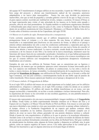 del equipo ACT transformaron el antiguo edificio en tres recorridos. A partir de 1980 Gae Aulenti se
hizo cargo del proyecto y efectuó una transformación radical de los conceptos anteriores
adaptándolos a un nuevo plan museográfico. Nunca fue una caja dividida en particiones
inamovibles, sino que se trata de pequeñas y cerradas galerías a través de las que se llega a la nave,
al gran espacio central, recorrido por multitud de niveles, rampas y escaleras. El museo d’Orsay es
un lugar espectacular para visitar, el más articulado de los museos en la fusión entre pasado y
presente, obra de arte total postmoderna. En España también se reutilizaron arquitecturas obsoletas
e infrautilizadas para alojar nuevos espacios para el arte, como la Fundación Tàpies de Barcelona
dentro de un edificio modernista de Lluís Doménech i Montaner, o el Museo de Bellas Artes de La
Coruña sobre el histórico convento de las Capuchinas, del siglo XVIII.
4.4 Museos en el cambio de siglo. Desmaterialización y transparencia
Cierta corriente arquitectónica intentó que el edificio desapareciera o, al menos, perdiera
protagonismo frente al visitante y a la obra expuesta. De esta forma, el edificio del museo
renunciaba a su materialidad para disolverse en una ausencia de forma, se diluía en el paisaje o
entorno urbano dedicándose tan sólo a crear las condiciones ambientales y espaciales para que las
funciones del museo pudieran llevarse a cabo. Esto coincide con una nueva forma de concebir el
museo, más abierta y menos tradicional. La nueva corriente, creada desde las experiencias de los
ecomuseos y de los museos al aire libre y las teorías de la nueva museología, intentaron sacar las
funciones del museo fuera de ese contenedor sacralizado y hermético en el que habían permanecido
durante siglos. Esta desmaterialización se pudo llevar a cabo gracias a los avances tecnológicos con
los que se crearon edificios casi transparentes donde la arquitectura desaparecía visualmente
fundiéndose con el entorno.
Ejemplos de esto son los edificios de Norman Foster, que se caracterizan por su ligereza y
transparencia, de manera que sus productos aparecen como estructuras livianas atravesadas por la
luz. Los espacios son totalmente flexibles, sin pilares ni conducciones. La luz entra a través de
techos o muros técnicos, de lamas orientables. La desmaterialización de la arquitectura fue el tema
principal del Kunsthaus de Bregenz, una edificación de Peter Zumthor que se levantó a orillas del
lago Constanza, con una piel continua y semitransparente hecha de una doble capa de paneles de
vidrio translúcido. Otros museos optaron por fundirse con el paisaje y desaparecer de la vista.
4.5 El museo símbolo. El Guggenheim de Bilbao
Si en el siglo XIX el edificio del museo era un nodo importante en la ciudad, junto con los edificios
administrativos, religiosos o culturales, en el siglo XXI aventaja a todos los demás en su carácter
simbólico y emblemático. El edificio del museo ha debido transformase en un icono, con una
imagen reconocible y transmisible, en un hito a escala ciudadana e incluso internacional. Para ello,
la arquitectura del museo se ha convertido en una escultura gigantesca, en una pantalla-anuncio o
una torre de silueta reconocible.
El museo más representativo de esta nueva monumentalidad e imagen mediática es el Guggenheim
de Bilbao. Frank Gehry ya había experimentado fórmulas similares en el Museo del Aire y el
Espacio de Los Ángeles o el Museo Vitra de Diseño en Weil am Rhein. Este museo se creó para dar
una nueva identidad a una ciudad en crisis que necesitaba reconvertir su paisaje urbano industrial y,
al tiempo, ofrecer a la Fundación Guggenheim de un espacio que pudiera contener obras
difícilmente instalables en los ámbitos museísticos tradicionales. El resultado cumplió con el
objetivo de crear un nuevo hito urbano generador de una potente dinámica turística y cultural.
Desde el punto de vista arquitectónico, el edificio es lo que es gracias a la tecnología informática.
Anclado como si de un barco se tratase a orillas de la ría, sus muros revestidos de láminas de titanio
crean una gran escultura formalmente conectada con las obras de Richard Serra. Del gran vestíbulo
de entrada parten las distintas salas, algunas de forma regular y dispuesta en enfilade; otra, la gran
galería, como un espacio orgánico de muros curvos. Casi todas aprovechan la luz cenital que se
filtra por los lucernarios y que en algunas atraviesa un nivel para llegar al inferior.

 