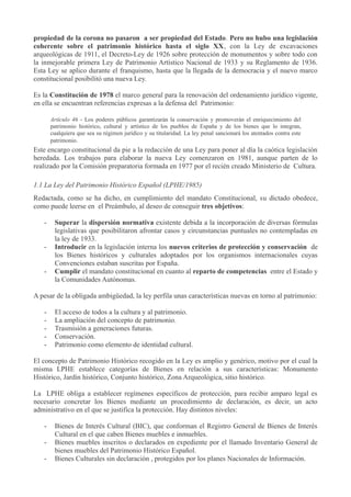 propiedad de la corona no pasaron a ser propiedad del Estado. Pero no hubo una legislación
coherente sobre el patrimonio histórico hasta el siglo XX, con la Ley de excavaciones
arqueológicas de 1911, el Decreto-Ley de 1926 sobre protección de monumentos y sobre todo con
la inmejorable primera Ley de Patrimonio Artístico Nacional de 1933 y su Reglamento de 1936.
Esta Ley se aplico durante el franquismo, hasta que la llegada de la democracia y el nuevo marco
constitucional posibilitó una nueva Ley.
Es la Constitución de 1978 el marco general para la renovación del ordenamiento jurídico vigente,
en ella se encuentran referencias expresas a la defensa del Patrimonio:
Artículo 46 - Los poderes públicos garantizarán la conservación y promoverán el enriquecimiento del
patrimonio histórico, cultural y artístico de los pueblos de España y de los bienes que lo integran,
cualquiera que sea su régimen jurídico y su titularidad. La ley penal sancionará los atentados contra este
patrimonio.

Este encargo constitucional da pie a la redacción de una Ley para poner al día la caótica legislación
heredada. Los trabajos para elaborar la nueva Ley comenzaron en 1981, aunque parten de lo
realizado por la Comisión preparatoria formada en 1977 por el recién creado Ministerio de Cultura.
1.1 La Ley del Patrimonio Histórico Español (LPHE/1985)
Redactada, como se ha dicho, en cumplimiento del mandato Constitucional, su dictado obedece,
como puede leerse en el Preámbulo, al deseo de conseguir tres objetivos:
-

Superar la dispersión normativa existente debida a la incorporación de diversas fórmulas
legislativas que posibilitaron afrontar casos y circunstancias puntuales no contempladas en
la ley de 1933.
Introducir en la legislación interna los nuevos criterios de protección y conservación de
los Bienes históricos y culturales adoptados por los organismos internacionales cuyas
Convenciones estaban suscritas por España.
Cumplir el mandato constitucional en cuanto al reparto de competencias entre el Estado y
la Comunidades Autónomas.

A pesar de la obligada ambigüedad, la ley perfila unas características nuevas en torno al patrimonio:
-

El acceso de todos a la cultura y al patrimonio.
La ampliación del concepto de patrimonio.
Trasmisión a generaciones futuras.
Conservación.
Patrimonio como elemento de identidad cultural.

El concepto de Patrimonio Histórico recogido en la Ley es amplio y genérico, motivo por el cual la
misma LPHE establece categorías de Bienes en relación a sus características: Monumento
Histórico, Jardín histórico, Conjunto histórico, Zona Arqueológica, sitio histórico.
La LPHE obliga a establecer regímenes específicos de protección, para recibir amparo legal es
necesario concretar los Bienes mediante un procedimiento de declaración, es decir, un acto
administrativo en el que se justifica la protección. Hay distintos niveles:
-

Bienes de Interés Cultural (BIC), que conforman el Registro General de Bienes de Interés
Cultural en el que caben Bienes muebles e inmuebles.
Bienes muebles inscritos o declarados en expediente por el llamado Inventario General de
bienes muebles del Patrimonio Histórico Español.
Bienes Culturales sin declaración , protegidos por los planes Nacionales de Información.

 