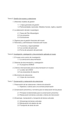 Tema 5. Gestión de museos y colecciones
1. Diferentes modelos de gestión
1.1 3 tipos generales de gestión
1.2 Particularidades nacionales: Modelos francés, inglés y español
2. La elaboración del plan museológico
2.1 Fases del Plan Museológico
2.2 Los proyectos
2.3 Conclusiones
3. Órganos para la gestión financiera del museo
4. Patronatos y administración financiera del museo
4.1 Funciones y responsabilidad
4.2 Los comités del patronato
4.3 Forma de actuación del patronato
Tema 6. Investigación, catalogación y documentación aplicada al museo
1. El museo como centro de investigación
1.1 La ciencia de la documentación
2. Sistemas de documentación y catalogación
2.1 El programa DOMUS
3. Criterios internacionales para la documentación en museos
3.1 La labor del CIDOC
3.2 Las propuestas de esquema
4. Movimiento de colecciones
4.1 3 tipos de movimiento
Tema 7. Conservación y restauración de colecciones
1. Preservación de las colecciones: criterios de actuación
1.1 Aspectos a valorar para una correcta preservación
2. Conservación preventiva y normativa para la restauración de las piezas
2.1 Principios fundamentales para la conservación preventiva
2.2 Restauración de bienes culturales: criterios de intervención
3. Almacenaje, manipulación y transporte de bienes culturales
3.1 Almacenaje de bienes culturales
3.2 Manipulación de objetos de arte
3.3 Transporte de obras de arte

 