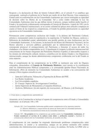 Respecto a la declaración de Bien de Interés Cultural (BIC), en el artículo 9 se establece que
corresponde realizarla al gobierno de la Nación por medio de un Real Decreto. Esta competencia
Estatal entró en confrontación con las Comunidades Autónomas que vieron restringida su capacidad
de decisión sobre los Bienes de su Comunidad. Tal y como estaba redactada la Ley las
Comunidades Autónomas eran las que debían iniciar el proceso, aunque también podía hacerlo el
Estado y la conclusión evidentemente correspondía al Consejo de Ministros. A partir de 1991 con la
sentencia del Tribunal Constitucional y al no existir voluntad de aplicar otros artículos complejos en
cuanto al límite de las respectivas competencias, el Estado ha perdido prácticamente su capacidad
ejecutoria en la Comunidades Autónomas.
Permanecen como competencias exclusivas del Estado: 1) la defensa del Patrimonio Cultural,
artístico y monumental contra la exportación y la expoliación. 2) También los Museos, archivos y
bibliotecas de titularidad estatal, admitiéndose una posible gestión de estas Instituciones por las
Comunidades Autónomas. 3) Así mismo, la declaración de Bienes del Patrimonio Nacional y de los
Bienes adscritos a servicios públicos gestionados por la Administración del Estado. 4) Le
corresponde promover el enriquecimiento del Patrimonio y fomentar el acceso de todos los
ciudadanos a los Bienes comprendidos en él. 5) Igualmente le compete la difusión internacional del
conocimiento de los bienes integrantes del Patrimonio Histórico Español, el intercambio respecto a
los mismos de información cultural, técnica y científica con los demás Estados y los Organismos
internacionales, aunque las demás administraciones competentes colaborarán con la del Estado en
estas materias.
Para el cumplimiento de las competencias en la LPHE se instituyen una serie de Órganos
colegiados, destacándose el Consejo de Patrimonio Histórico, cuya misión es la coordinación
entre las Administraciones Públicas competentes y le corresponde aprobar Planes Nacionales de
Información. (Pero de momento las Comunidades Autónomas no acuden a las convocatorias del
consejo.) Otros órganos consultivos son:
-

Junta de Calificación, Valoración y Exportación de Bienes del PHE.
Las Reales Academias.
Las Universidades españolas.
El Consejo Superior de Investigaciones Científicas
Juntas Superiores de Monumentos y Conjuntos Históricos.
Archivos, Bibliotecas ( de arte rupestre, de excavaciones , de Museos, y de Etnología).

1.2 Las leyes y competencias autonómicas
Asimismo, en la Constitución se incluye el reparto de competencias entre el Estado y Comunidades
Autónomas en el artículo 148 y 149.
Artículo 148 - Las Comunidades Autónomas podrán asumir competencias en las siguientes materias:
15.ª Museos, bibliotecas y conservatorios de música de interés para la Comunidad Autónoma.
16.ª Patrimonio monumental de interés de la Comunidad Autónoma.
Artículo 149 - Sin perjuicio de las competencias que podrán asumir las Comunidades Autónomas, el
Estado considerará el servicio de la cultura como deber y atribución esencial y facilitará la
comunicación cultural entre las Comunidades Autónomas, de acuerdo con ellas.

El cumplimiento de este mandato ha originado determinado problemas competenciales entre
administraciones, la estatal y la autonómica, aunque en un primer momento sólo estaban
constituidas dos Administraciones autonómicas, la vasca y la catalana. De hecho, la LPHE sólo se

 