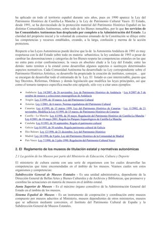 ha aplicado en todo el territorio español durante seis años, pues en 1990 aparece la Ley del
Patrimonio Histórico de Castilla-La Mancha y la Ley de Patrimonio Cultural Vasco. El Estado,
desde 1991, se ha desvinculado de la protección material del Patrimonio Histórico Español en las
distintas Comunidades Autónomas, sobre todo de los Bienes inmuebles, por lo que los servicios de
las Comunidades Autónomas han desplazado por completo a la Administración del Estado. La
claridad del propósito inicial y la voluntad de consenso emanado de la Constitución se diluye entre
las competencias y recursos entablados, creando, a la larga, confusión y merma de la acción
protectora.
Respecto a las Leyes Autonómicas puede decirse que la de la Autonomía Andaluza de 1991 es muy
respetuosa con la del Estado sobre todo en materia urbanística; la ley catalana de 1993 a pesar de
cambiar las denominaciones y categorías de los Bienes respeta las competencias estatales en las que
no entra para evitar confrontaciones; la vasca en absoluto elude a la Ley del Estado; entre las
demás: tanto remiten a la estatal como desarrollan algunos aspectos o sustituyen determinados
aspectos normativos. Cada Comunidad Autónoma ha desarrollado su Ley correspondiente sobre el
Patrimonio Histórico Artístico, su desarrollo ha propiciado la creación de institutos, consejos… que
se encargan de desarrollar todo el entramado de la Ley. El listado es casi interminable, puesto que
hay Decretos, Reformas, Ordenes y demás legislación que modifica las leyes principales, así que
como el temario tampoco especifica mucho este epígrafe, sólo voy a citar unos ejemplos:
•

Andalucía: Ley 14/2007, de 26 noviembre. Ley de Patrimonio Histórico de Andalucía / Ley 8/2007 de 5 de
octubre de museos y colecciones museográficas de Andalucía

•

Aragón: Ley 3/1999, de 10 marzo. Ley del Patrimonio Cultural

•

Asturias: Ley 1/2001, de 6 marzo. Normas reguladoras del Patrimonio Cultural

•

Canarias: Ley 4/1999, de 15 marzo 1999. Ley del Patrimonio Histórico de Canarias / Ley 11/2002, de 21
noviembre. Modifica la Ley 4/1999, de 15 marzo, de Patrimonio Histórico de Canarias

•

Castilla - La Mancha: Ley 4/1990, de 30 mayo. Regulación del Patrimonio Histórico de Castilla-La Mancha /
Ley 4/2001, de 10 mayo 2001. Regula los Parques Arqueológicos de Castilla-La Mancha

•

Cataluña: Ley 9/1993, de 30 septiembre. Regula el patrimonio cultural

•

Galicia: Ley 8/1995, de 30 octubre. Regula patrimonio cultural de Galicia

•

Illes Balears: Ley 12/1998, de 21 diciembre. Ley del Patrimonio Histórico

•

Madrid: Ley 10/1998, de 9 julio. Ley del Patrimonio Histórico de la Comunidad de Madrid

•

País Vasco: Ley 7/1990, de 3 julio 1990. Regulación del Patrimonio Cultural Vasco

2. El Reglamento de los museos de titulación estatal y normativas autonómicas
2.1 La gestión de los Museos por parte del Ministerio de Educación, Cultura y Deporte
El ministerio de cultura cuenta con una serie de organismos con los cuales desarrollar las
competencias que tiene encomendadas en el ámbito de los museos. Veamos cuales son estos
organismos y competencias:
Subdirección General de Museos Estatales - Es una unidad administrativa, dependiente de la
Dirección General de Bellas Artes y Bienes Culturales y de Archivos y Bibliotecas, que promueve y
coordina las actuaciones en materia de museos en el ámbito estatal.
Junta Superior de Museos - Es el máximo órgano consultivo de la Administración General del
Estado en el ámbito de los museos.
Sistema Español de Museos - Es un instrumento de cooperación y coordinación entre museos
compuesto por museos adscritos al Ministerio, museos dependientes de otros ministerios, museos
que se adhieren mediante convenios, el Instituto del Patrimonio Cultural de España y la
Subdirección General de Museos Estatales.

 