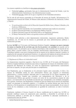 Los museos españoles se clasifican en dos grupos principales:
•
•

Titularidad pública, gestionados bien por la Administración General del Estado, o por las
Administraciones Autonómicas o las Administraciones Locales.
Titularidad privada, dentro de los que se engloban los de titularidad eclesiástica.

De los más de mil museos registrados en el buscador de museos de España, 140 pertenecen a la
Administración General del Estado. 84 Museos están adscritos al Ministerio de Educación, Cultura
y Deporte:
•
•
•
•
•

16 son de gestión exclusiva de la Dirección General de Bellas Artes y Bienes Culturales y de
Archivos y Bibliotecas.
64 son de gestión transferida a las Comunidades Autónomas (por medio de convenios).
El Museo Nacional del Prado es un Organismo Público Especial.
El Museo Nacional Centro de Arte Reina Sofía es un Organismo Autónomo.
El Museo Nacional del Teatro es de gestión exclusiva del INAEM6.

56 Museos están adscritos a otros departamentos ministeriales, organismos autónomos, Reales
Academias, etc. El resto de los museos es gestionado por otras administraciones públicas o
instituciones privadas.
La Ley 16/1985, de 25 de junio, del Patrimonio Histórico Español, consagra un nuevo concepto
de museo en función de los servicios que éste ha de prestar a la sociedad, de acuerdo con la
demanda actual y los principios que en materia museológica están asumidos por la mayoría de los
países afines a nuestra cultura y por las entidades internacionales especializadas en esta materia.
Contribuye también a una nueva configuración de los museos en los aspectos material y jurídico, la
ampliación del concepto del patrimonio histórico y la aplicación del régimen de protección previsto
para los bienes de interés cultural a los museos de titularidad estatal que esta Ley establece.
2.2 Reglamento de Museos de titularidad estatal
Las disposiciones transitoria segunda y final de la Ley 16/1985, de 25 de junio, del Patrimonio
Histórico Español habilitan al Gobierno para dictar el reglamento de museos de titularidad estatal a
propuesta del Ministerio de Cultura, así como las disposiciones reglamentarias expresamente
previstas en aquella y las que sean precisas para su cumplimiento.
Este Reglamento, que se fundamenta en los principios legales antes enunciados, 1) dota a los
museos de titularidad estatal de unos instrumentos básicos que aseguren el tratamiento
administrativo y técnico-científico adecuado para la conservación de los bienes integrantes del
Patrimonio Histórico Español que custodian, con independencia del Ministerio y de la
Administración Pública que gestione el museo, así como de las características propias de cada
museo y sin menoscabo de las facultades de decisión que corresponden a las entidades encargadas
de su gestión. Asimismo, este Reglamento 2) diseña las áreas de trabajo de los museos de titularidad
estatal, sin prejuzgar su estructura orgánica, y 3) establece las normas básicas que éstos han de
observar, a fin de garantizar el cumplimiento de los fines que tienen encomendados, 4) así como el
acceso de los ciudadanos a estas instituciones en igualdad de condiciones en todo el territorio
español.
Finalmente, mediante el Sistema Español de Museos establecido por la citada Ley 16/1985, se
pretende establecer cauces de cooperación para consolidar y desarrollar la actividad de las
instituciones públicas o privadas que lo integren y posibilitar la adecuada coordinación y
comunicación entre las mismas.
6

Instituto Nacional de Artes Escénicas y Música

 