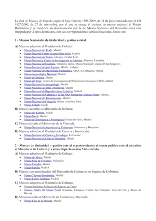 La Red de Museos de España según el Real Decreto 1305/2009, de 31 de julio (retocado por el RD
1827/2009, de 27 de noviembre, por el que se otorga el carácter de museo nacional al Museo
Romántico y se modifica su denominación por la de Museo Nacional del Romanticismo) está
integrada por 2 tipos de museos, con sus correspondientes subclasificaciones. Estos son:
1 - Museos Nacionales de titularidad y gestión estatal
A) Museos adscritos al Ministerio de Cultura:
•
•
•
•
•
•
•
•
•
•
•
•
•
•
•
•
•

Museo Nacional del Prado, Madrid
Museo Nacional Centro de Arte Reina Sofía, Madrid
Museo Nacional del Teatro, Almagro, Ciudad Real
Museo Nacional y Centro de Investigación de Altamira, Altamira, Cantabria
Museo Nacional de Escultura, Valladolid (antes, Museo Nacional Colegio de San Gregorio)
Museo Nacional de Arte Romano, Mérida, Badajoz
Museo Nacional de Arqueología Subacuática, ARQUA, Cartagena, Murcia
Museo Arqueológico Nacional, Madrid
Museo de América, Madrid
Museo del Traje. Centro de Investigación del Patrimonio Etnológico (CIPE), Madrid
Museo Nacional de Antropología, Madrid
Museo Nacional de Artes Decorativas, Madrid
Museo Nacional de Reproducciones Artísticas, Madrid
Museo Nacional de Cerámica y de las Artes Suntuarias González Martí , Valencia
Museo Nacional del Romanticismo, Madrid
Museo Nacional de Fotografía (futura creación), Soria
Museo Sefardí, Toledo

B) Museos adscritos al Ministerio de Defensa:
•
•
•

Museo del Ejército, Toledo
Museo Naval, Madrid
Museo de Aeronáutica y Astronáutica (Museo del Aire), Madrid

C) Museo adscrito al Ministerio de la Vivienda:
•

Museo Nacional de Arquitectura y Urbanismo, Salamanca y Barcelona

D) Museos adscritos al Ministerio de Ciencia e Innovación:
•
•

Museo Nacional de Ciencia y Tecnología, La Coruña1
Museo Nacional de Ciencias Naturales, Madrid

2 - Museos de titularidad y gestión estatal o pertenecientes al sector público estatal adscritos
al Ministerio de Cultura y a otros Departamentos Ministeriales
A) Museos adscritos al Ministerio de Cultura:
•
•
•
•

Museo del Greco, Toledo
Museo Casa de Cervantes, Valladolid
Museo Cerralbo, Madrid
Museo Sorolla, Madrid

B) Museos con participación del Ministerio de Cultura en su órganos de Gobierno:
•
•

Museo Thyssen-Bornemisza, Madrid
Museo Lázaro Galdiano, Madrid

C) Museos adscritos al Ministerio de Defensa:
•
•

Museos Periférico Militares del Ejército de Tierra
Museos filiales del Museo Naval (Canarias, Cartagena, Ferrol, San Fernando, Torre del Oro y Álvaro de
Bazán).

D) Museo adscrito al Ministerio de Economía y Hacienda:
•

Museo Casa de la Moneda, Madrid

 