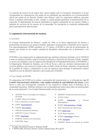 La creación de museos ha de seguir unos cauces legales ante la Consejería Autonómica a la que
correspondan las competencias, por medio de un expediente que desemboca en el reconocimiento
oficial por medio de un Decreto. Podrán crear Museos todos los organismos públicos, personas
físicas o jurídicas interesadas en ello, siempre y cuando puedan garantizar el mantenimiento de su
colección. El departamento de museos mantendrá un registro actualizado de los museos, fondos y
dotación de servicios de los museos de la comunidad. Su inscripción es condición indispensable
para la percepción de subvenciones.
3. Legislación internacional de museos
3.1 El ICOM

El Consejo Internacional de Museos7, creado en 1946, es la única organización de museos y
profesionales de museos con alcance mundial, dedicada a la promoción y desarrollo de los museos.
Con aproximadamente 30.000 miembros en 137 países, el ICOM es una red de profesionales de
museos que actúan en una amplia variedad de disciplinas relacionadas con el patrimonio y los
museos.
El ICOM es una organización no gubernamental que mantiene relaciones formales con la UNESCO
y tiene un estatuto consultivo ante el Consejo Económico y Social de las Naciones Unidas. También
se asocia con entidades como la Organización Mundial de la Propiedad Intelectual, la INTERPOL y
la Organización Mundial de Aduanas, con el fin de llevar a cabo sus misiones internacionales de
servicios públicos, que incluyen la lucha contra el tráfico ilícito de bienes culturales y la promoción
de la gestión de riesgos y preparación en caso de urgencias para proteger el patrimonio cultural
mundial en caso de desastres naturales o provocados por el hombre.
3.2 Los Comités del ICOM
El compromiso del ICOM en la cultura y promoción del conocimiento se ve reforzada por sus 31
Comités Internacionales dedicados a una amplia variedad de especialidades del museo. Estos
llevan a cabo una investigación avanzada en sus respectivos campos para el beneficio de la
comunidad museística. Elaboran informes con recomendaciones marco para todos los profesionales
de un sector particular8. Los Comités Internacionales son los siguientes:
•

•

DEMHIST: Residencias históricas-museos

•

•

GLASS: Vidrios

CAMOC: Museos de Ciudades

•

CECA: Educación y Acción Cultural

•

ICAMT:
Arquitectura
Museográficas

•

CIDOC: Documentación

•

ICDAD: Artes decorativas y Diseño

•

CIMAM: Arte moderno

•

ICEE: Intercambio de Exposiciones

•

CIMCIM: Instrumentos Musicales

•

ICFA: Bellas Artes

•

CIMUSET: Ciencia y Técnicas

•

ICLM: Museos literarios

•

CIPEG: Egiptología

•

ICMAH: Arqueología e Historia

•

COMCOL: Incentivar las Colecciones

•
7
8

AVICOM: Nuevas Tecnologías de la Imagen y
del Sonido

•

ICME: Etnografía

COSTUME: Trajes

•

ICMEMO: Museos en memoria de víctimas

En inglés, International Council of Museums, ICOM
V. SOTO CABA, Patrimonio Histórico Artístico, Ramón Areces, 2011, pp 237

y

Técnicas

 