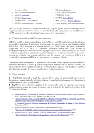 de crímenes públicos

•

ICR: Museos Regionales

•

ICMS: Seguridad en los museos

•

ICTOP: Formación del personal

•

ICOFOM: Museología

•

INTERCOM: Gestión

•

ICOM-CC: Conservación

•

NATHIST: Historia Natural

•

ICOMAM: Armas e Historia Militar

•

MPR: Marketing y Relaciones Públicas

•

ICOMON: Museos monetarios y bancarios

•

UMAC: Museos y colecciones universitarias

El ICOM incluye también 117 comités nacionales que aseguren que los intereses de la organización
se gestionan en sus respectivos países. Los Comités Nacionales representan a sus miembros en el
ICOM, y contribuyen a la aplicación de los programas de la organización.
3.2 El Código deontológico del ICOM para los museos
El ICOM aprobó su Código deontológico para los Museos en 1986, una herramienta de referencia
que establece estándares de excelencia a la que todos los miembros de la organización se deben
adherir. Este código, traducido a 36 idiomas, revisado en el 2006, establece los valores y principios
compartidos por el ICOM y la comunidad museística internacional. Estas normas de
autorregulación por parte de los museos incluyen principios básicos para la gobernanza del museo,
la adquisición y gestión de las colecciones, y las reglas para la conducta profesional. Fija las normas
mínimas de conducta y de práctica profesional para los museos y su personal. Al afiliarse a la
organización, los museos del ICOM se comprometen a respetar este Código.
Los museos actúan ateniéndose a la legalidad, de conformidad con las legislaciones internacionales,
regionales, nacionales y locales, y con las obligaciones impuestas en los tratados. Además, sus
órganos rectores deben cumplir con todas las responsabilidades legales u otras condiciones relativas
a los diferentes aspectos del museo, sus colecciones y su funcionamiento.
3.4 El marco jurídico
1 - Legislación nacional y local. Los museos deben actuar de conformidad con todas las
disposiciones legales nacionales y locales, así como respetar las legislaciones de otros Estados en la
medida en que afecten a sus actividades.
2 - Legislación internacional. La política de los museos debe acatar los siguientes instrumentos
jurídicos internacionales que sirven de normas para la aplicación del Código Deontológico del
ICOM para los Museos:
•

la Convención para la Protección de los Bienes Culturales en caso de Conflicto Armado (Convención de La
Haya, Primer Protocolo de 1954 y Segundo Protocolo de 1999);

•

la Convención de la UNESCO sobre las Medidas que deben Adoptarse para Prohibir e Impedir la Importación,
la Exportación y la Transferencia de Propiedad Ilícitas de Bienes Culturales

•

la Convención sobre el Comercio Internacional de Especies Amenazadas de Fauna y Flora Silvestres
(Washington, 1973);

•

la Convención de las Naciones Unidas sobre la Diversidad Biológica (1992);

•

el Convenio de UNIDROIT sobre los bienes culturales robados o exportados ilícitamente (1995);

•

la Convención de la UNESCO sobre la Protección del Patrimonio Cultural Subacuático (2001);

•

la Convención de la UNESCO para la salvaguardia del patrimonio cultural inmaterial (2003).

 