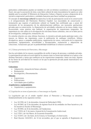particulares colaboradores pueden ser medidos no sólo en términos económicos y de desgravación
fiscal, sino que la asociación de éstas a una labor cultural de tanta trascendencia les aporta un valor
añadido ante la sociedad. El Ministerio de Educación, Cultura y Deporte se pone a disposición de la
iniciativa empresarial, particulares y entidades bancarias para hacer realidad sus propuestas.
El concepto de mecenazgo cultural incorpora hoy la idea de participación social en la conservación
y el enriquecimiento del Patrimonio Histórico Español. Las necesidades de conservación y
restauración que requiere el patrimonio cultural en España han confirmado que, a pesar del
incremento de los presupuestos de las administraciones públicas, son necesarias aportaciones
privadas para su conservación. La financiación de actividades culturales en las áreas citadas viene
favoreciendo, como práctica más habitual, la organización de exposiciones temporales. Su
importancia no sólo radica en la divulgación de relevantes bienes culturales, sino en la labor previa
de investigación, catalogación, restauración, etc.
En estrecha relación con estas últimas funciones, la iniciativa privada puede participar junto a los
museos en labores tan importantes como la publicación de catálogos científicos, folletos
divulgativos, apoyo a campañas publicitarias, organización de cursos, renovación de la exposición
permanente, equipamientos, accesibilidad a discapacitados, restauración y adquisición de
colecciones. Actuaciones que por su perdurabilidad rentabilizan el esfuerzo económico.
4.1.2 Líneas prioritarias de Patrocinio y Mecenazgo
Son las actividades de los museos susceptibles de recibir el apoyo de personas o entidades privadas.
La participación privada en la actividad de los museos tiene su forma más habitual en el apoyo a las
distintas funciones y tareas que confluyen en las exposiciones temporales. Junto con éstas, algunas
de las líneas de actividad de los museos en las que la aportación privada puede materializarse son
las siguientes:
Colecciones
• Adquisición y donación de bienes culturales
• Restauración
• Investigación y Documentación
Difusión
• Exposiciones
• Publicaciones
• Actividades para el público
Arquitectura y equipamientos
• Arquitectura y equipamientos
4.2 Legislación en torno al patrocinio y el mecenazgo en España
La Legislación que en el estado español afecta al Patrocinio y Mecenazgo se encuentra
fundamentalmente en las siguientes normas:
•
•
•
•
•
•
•

Ley 34/1998, de 11 de diciembre, General de Publicidad (1988).
Ley 49/2002, de 23 de diciembre, de régimen fiscal de las entidades sin fines lucrativos y de
los incentivos fiscales al Mecenazgo.
Ley 50/2002, de 26 de diciembre, de Fundaciones.
Ley 7/2010, de 31 de marzo, General de la Comunicación Audiovisual.
Ley 2/2011, de 4 de Marzo, de Economía Sostenible.
Ley 14/2011, de 1 de Junio, de la Ciencia, la Tecnología y la Innovación.
Real Decreto 1624/2011, de 14 de noviembre, por el que se aprueba el Reglamento de

 
