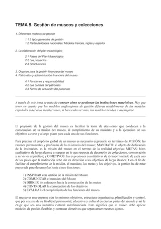 TEMA 5. Gestión de museos y colecciones
1. Diferentes modelos de gestión
1.1 3 tipos generales de gestión
1.2 Particularidades nacionales: Modelos francés, inglés y español
2. La elaboración del plan museológico
2.1 Fases del Plan Museológico
2.2 Los proyectos
2.3 Conclusiones
3. Órganos para la gestión financiera del museo
4. Patronatos y administración financiera del museo
4.1 Funciones y responsabilidad
4.2 Los comités del patronato
4.3 Forma de actuación del patronato

A través de este tema se trata de conocer cómo se gestionan las instituciones museísticas. Hay que
tener en cuenta que los modelos anglosajones de gestión difieren notablemente de los modelos
españoles o del arco mediterráneo, si bien cada vez más, los modelos tienden a asemejarse.

El propósito de la gestión del museo es facilitar la toma de decisiones que conducen a la
consecución de la misión del museo, al cumplimiento de su mandato y a la ejecución de sus
objetivos a corto y a largo plazo para cada una de sus funciones.
Para precisar el propósito global de un museo es necesario expresarlo en términos de MISIÓN: las
razones permanentes y profundas de la existencia del museo; MANDATO: el objeto de dedicación
de la institución, es la misión del museo en el terreno de la realidad objetiva; METAS: hitos
cualitativos de largo alcance a superar en lo que respecta de desarrollo de colecciones, conservación
y servicios al público; y OBJETIVOS: las expresiones cuantitativas de alcance limitado de cada uno
de los pasos que la institución debe dar en dirección a los objetivos de largo alcance. Con el fin de
facilitar el cumplimiento de la misión, el mandato, las metas y los objetivos, la gestión ha de estar
preparada para desempeñar hasta cinco funciones:
1) INSPIRAR con sentido de la misión del Museo
2) COMUNICAR el mandato del Museo
3) DIRIGIR los esfuerzos hacia la consecución de las metas
4) CONTROLAR la consecución de los objetivos
5) EVALUAR el cumplimiento de las funciones del museo
El museo es una empresa con los mismos objetivos, estructura organizativa, planificación y control,
que por encima de su finalidad patrimonial, educativa y cultural en ciertas partes del mundo y así le
exige que sea una industria cultural autofinanciada. Esto significa que el museo debe aplicar
modelos de gestión flexibles y contratar directivos que sepan atraer recursos ajenos.

 