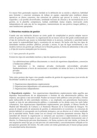 Un museo bien gestionado requiere claridad en la definición de su misión y objetivos; habilidad
para formular y concretar estrategias de trabajo en equipo; capacidad para establecer planes
operativos en plazos concretos; una estructura de gobierno que provea la visión y recursos
requeridos, a ser posible diversificados, instalando nociones de eficacia y de racionalización en la
gestión; en la plantilla: competencia, lealtad, estabilidad, mutuo respeto, motivación cierta
independencia de cada uno de los integrantes; mantenimiento de una positiva imagen pública; y
unas instalaciones apropiadas.
1. Diferentes modelos de gestión
Cuando una una institución alcanza un cierto grado de complejidad es preciso adoptar nuevos
estilos de gestión y de dirección. La organización de un museo está en alto grado condicionada por
el tipo de institución que asume su titularidad (titular es la persona, institución o autoridad tutelar
que asume la responsabilidad legal y económica de un museo). De hecho sólo hay tres tipos de
autoridades tutelares posibles: públicas, privadas y mixtas, lo que da lugar normalmente a tres
modelos teóricos de gestión que influyen en la filosofía gestora, la forma de administrar el día a día
y el tipo de recursos manejados por los museos.
1.1 3 tipos generales de gestión
Existen tres tipos de autoridades tutelares y tipo de organización gestora:
Las administraciones públicas directamente o a través de organismos dependientes, consorcios
o fundaciones públicas
Los particulares y las empresas privadas (incluyendo universidades privadas)
fundamentalmente a través de asociaciones o sociedades sin ánimo de lucro y de fundaciones
privadas
Las iglesias
Tales entes gestores dan lugar a tres grandes modelos de gestión de organizaciones (con niveles de
flexibilidad variable de sus actos gestores):
1. Organizaciones dependientes orgánicamente
2. Organizaciones dependientes con autonomía de gestión.
3. Organizaciones independientes
1. Dependencia orgánica – Son organizaciones dependientes orgánicamente todas aquellas que
dependen funcionalmente de un departamento o instituto de una administración pública, una
empresa, una iglesia o una universidad. Pueden ser museos tanto públicos como privados y forman
parte indisociable de tales autoridades tutelares, y sus empleados son generalmente funcionarios
cuando se trata de una administración pública, o contratados en los demás casos (no suele haber
voluntarios). Son organizaciones dependientes orgánicamente, por ejemplo, el Museo Sorolla de
Madrid (del Ministerio de Cultura) o el Hunterian Museum de la Universidad de Glasgow. No
gozan de ningún grado de autonomía de gestión, ni administrativa ni económica. La estructura de
gestión habitual se corresponde con la pirámide jerárquica, con un director en el vértice nombrado
por la autoridad tutelar. Puede contar con un consejo con funciones puramente asesoras. Bajo la
autoridad del director la organización se estructura por secciones o departamentos de carácter
disciplinario o funcional según el caso y tamaño. El personal es responsable técnicamente ante el
director. La financiación proviene directamente y de forma exclusiva del ente tutelar, en forma de
una asignación anual fija que ya está prevista con anterioridad y convenientemente reflejada en los
presupuestos generales del mismo. No cabe contar con rentas generadas por el museo porque pasan
a la autoridad tutelar directamente.

 