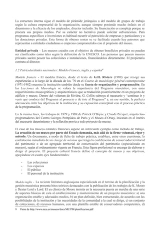 La estructura interna sigue el modelo de pirámide jerárquica o del modelo de grupos de trabajo
según la cultura empresarial de la organización, aunque siempre poniendo mucho énfasis en el
dinamismo y la eficacia de los empleados, director incluido. Su financiación es compleja porque se
procura sus propios medios. Por su carácter no lucrativo puede solicitar subvenciones. Para
programas específicos e inversiones es habitual recurrir al patrocinio de empresas y particulares y a
las donaciones privadas. Esta forma de obtener rentas se ve facilitada cuando hay patronos que
representan a entidades ciudadanas o empresas comprometidos con el propósito del museo.
Entidad privada – Los museos creados con el objetivo de obtener beneficios privados no pueden
ser clasificados como tales según la definición de la UNESCO. Las personas que poseen museos
privados suelen poseer las colecciones e instalaciones, financiándolos directamente. El propietario
contrata al director.
1.2 Patricularidades nacionales: Modelo Francés, inglés y español9
Modelo francés - El modelo francés, desde el texto de G.H. Rivière (1989) que recoge sus
experiencias a lo largo de la década de los ’70 en el Course de muséologie général contemporaine
(1971-1982) muestra la institución también desde su faceta de organización y programación. En
las Lecciones de Museología se valora la importancia del Programa museístico, con unos
requerimientos museográficos y arquitectónicos que se traducirán posteriormente en un proyecto de
edificio y museo. Dentro del volumen de Rivière, G. Collin subraya el necesario y “continuo ir y
venir que conduce del Programa al proyecto y de éste al Programa” y, en ese sentido, la perfecta
adecuación entre los objetivos de la institución y su exposición conceptual con el proceso práctico
de la programación.
En la misma línea, los trabajos de 1979 y 1989 de Patrick O’Bryne y Claude Pecquet, arquitectosprogramadores del Centro Georges Pompidou de París y el Museo d’Orsay, insistían en el interés
del necesario detenimiento y la reflexión previa a todo proyecto de museo.
El caso de los museos estatales franceses supone un interesante ejemplo como método de trabajo.
La creación de un museo por parte del Estado demanda, más allá de la firme voluntad, rigor y
método. Un documento, a modo de ficha de trabajo práctica, establece, entre otras cuestiones, la
contratación inmediata de un chargé de mission que tenga la cualificación de conservador territorial
del patrimonio o de un agregado territorial de conservación del patrimonio (especializado en
museos), según el ordenamiento vigente en Francia. Esta figura profesional se encarga de elaborar y
dirigir el proyecto. El proyecto cultural francés define el concepto de museo y sus objetivos,
apoyándose en cuatro ejes fundamentales:
-

Las colecciones
Los espacios
El público
El personal de la institución

Modelo inglés - La reciente literatura anglosajona especializada en el terreno de la planificación y la

gestión museística presenta hitos teóricos destacados con la publicación de los trabajos de K. Moore
y Dexter Lord y Lord. El ya clásico de Moore insistía en la necesaria puesta en marcha de una serie
de aspectos básicos de cara al establecimiento y mantenimiento de un proyecto museístico: a) una
organización estable y adecuados medios, b) un plan definido, bien estructurado, de acuerdo con las
posibilidades de la institución y las necesidades de la comunidad a la cual se dirige, c) un conjunto
de colecciones, d) recursos humanos, con una plantilla estable de conservadores competentes, d)
9

Viene de http://www.mcu.es/museos/docs/MC/PM/planificacion.pdf

 