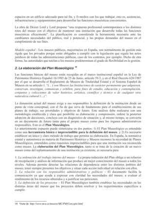 espacios en un edificio adecuado para tal fin, y f) medios con los que trabajar, esto es, asistencias,
infraestructuras y equipamientos para desarrollar las funciones museísticas convenientes.
La obra de Dexter Lord y Lord propone “una respuesta profesional contemporánea a los distintos
retos del museo con el objetivo de mantener una institución que desarrolle todas las funciones
museísticas eficazmente”. La planificación es considerada la herramienta necesaria ante las
cambiantes necesidades del público, real y potencial, y las propias demandas del museo en el
cumplimiento de sus fines.
Modelo español - Los museos públicos, mayoritarios en España, son normalmente de gestión más
rígida que los privados porque están obligados a cumplir con la legislación que regula los actos
jurídicos de todas las administraciones públicas, caso de los contratos, por ejemplo. Dicho de otra
forma, las autoridades que tutelan a los museos predeterminan el grado de flexibilidad en la gestión.
2. La elaboración del Plan Museológico

10

Las funciones básicas del museo están recogidas en el marco institucional español en la Ley de
Patrimonio Histórico Español 16/1985 de 25 de Junio, artículo 59.3, y en el Real Decreto 620/1987
por el que se desarrolla el Reglamento de Museos de Titularidad Estatal y el Sistema Español de
Museos en su artículo 1. “(…) son Museos las Instituciones de carácter permanente que adquieren,
conservan, investigan, comunican y exhiben, para fines de estudio, educación y contemplación,
conjuntos y colecciones de valor histórico, artístico, científico y técnico o de cualquier otra
naturaleza cultural (…)”.
La dimensión actual del museo exige a sus responsables la definición de la institución desde un
punto de vista conceptual, con el fin de que sirva de fundamento para el establecimiento de sus
planes de trabajo, sus prioridades y objetivos de futuro. Este análisis debe realizarse con una
metodología establecida y clara que posibilite su elaboración y comprensión, ordene la posterior
adopción de decisiones, concluya con un diagnóstico de situación y, al mismo tiempo, se convierta
en un documento de futuro tanto para el propio museo como para los órganos administrativos
responsables. Esto es el Plan Museológico.
Lo anteriormente expuesto puede sintetizarse en dos puntos: 1) El Plan Museológico es entendido
como una herramienta básica e imprescindible para la definición del museo. y 2) Es necesario
establecer un único y claro método de trabajo que permita su elaboración. En España, la normativa
estatal y autonómica en materia de Patrimonio Histórico y Museos reconoce la necesidad de Planes
Museológicos, entendidos como requisitos imprescindibles para que una institución sea reconocida
como museo. La elaboración del Plan Museológico, tanto si se trata de la creación de un nuevo
museo como del replanteamiento de una institución ya existente, es necesaria para:
1. La ordenación del trabajo interno del museo – La propia redacción del Plan obliga a un esfuerzo
de recopilación y análisis de información que produce un mejor conocimiento del museo a todos los
niveles. Además permite detectar las relaciones de dependencia entre los distintos ámbitos del
museo, tener siempre presentes los objetivos y situar cada acción individual en relación con ellos.
2. La relación con los responsables administrativos y políticos - El documento facilita la
comunicación ya que ayuda a expresar con claridad las necesidades del museo, a evaluar el
rendimiento de los recursos obtenidos y a justificar sus peticiones.
3. La definición de los proyectos – El Plan Museológico también establece las necesidades en las
distintas áreas del museo que los proyectos deben resolver y los requerimientos específicos a
cumplir.

10 Viene de http://www.mcu.es/museos/MC/PM/Concepto.html

 