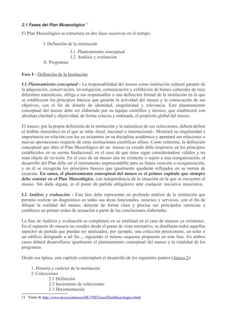 2.1 Fases del Plan Museológico 11

El Plan Museológico se estructura en dos fases sucesivas en el tiempo:
I. Definición de la institución
I.1. Planteamiento conceptual
I.2. Análisis y evaluación
II. Programas
Fase I - Definición de la Institución
I.1 Planteamiento conceptual - La responsabilidad del museo como institución cultural garante de
la adquisición, conservación, investigación, comunicación y exhibición de bienes culturales de muy
diferentes naturalezas, obliga a sus responsables a una definición formal de la institución en la que
se establezcan los principios básicos que guiarán la actividad del museo y la consecución de sus
objetivos, con el fin de dotarlo de identidad, singularidad y relevancia. Este planteamiento
conceptual del museo debe ser elaborado por su equipo científico y técnico, que establecerá con
absoluta claridad y objetividad, de forma concisa y ordenada, el propósito global del museo.
El museo, por la propia definición de la institución y la naturaleza de sus colecciones, deberá definir
el ámbito museístico en el que se sitúa -local, nacional o internacional-. Mostrará su singularidad e
importancia en relación con los ya existentes en su disciplina académica y apuntará sus relaciones o
nuevas aportaciones respecto de otras instituciones científicas afines. Como referente, la definición
conceptual que abre el Plan Museológico de un museo ya creado debe inspirarse en los principios
establecidos en su norma fundacional, en el caso de que éstos sigan considerándose válidos y no
sean objeto de revisión. En el caso de un museo aún no existente o sujeto a una reorganización, el
desarrollo del Plan debe ser el instrumento imprescindible para su futura creación o reorganización,
y en él se recogerán los principios básicos que igualmente quedarán reflejados en su norma de
creación. En suma, el planteamiento conceptual del museo es el primer capítulo que siempre
debe constar en el Plan Museológico, con independencia de la situación en la que se encuentre el
museo. Sin duda alguna, es el punto de partida obligatorio ante cualquier iniciativa museística.
I.2 Análisis y evaluación - Esta fase debe representar un profundo análisis de la institución que
permita realizar un diagnóstico en todas sus áreas funcionales, recursos y servicios, con el fin de
dibujar la realidad del museo, detectar de forma clara y precisa sus principales carencias y
establecer un primer orden de actuación a partir de las conclusiones elaboradas.
La fase de Análisis y evaluación se completará en su totalidad en el caso de museos ya existentes.
En el supuesto de museos no creados desde el punto de vista normativo, se detallarán todos aquellos
aspectos de partida que puedan ser analizados, por ejemplo, una colección preexistente, un solar o
un edificio designado a tal fin..., siguiendo el mismo esquema propuesto en esta fase. En ambos
casos deberá desarrollarse igualmente el planteamiento conceptual del museo y la totalidad de los
programas.
Desde esa óptica, este capítulo contemplará el desarrollo de los siguientes puntos (Anexo 2):
1. Historia y carácter de la institución
2. Colecciones
2.1 Definición
2.2 Incremento de colecciones
2.3 Documentación
11 Viene de http://www.mcu.es/museos/MC/PM/FasesPlanMuseologico.html

 