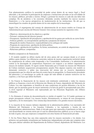 Este planteamiento conlleva la necesidad de poder actuar dentro de un marco legal y fiscal
adecuado, y de estimular la participación de empresas e instituciones privadas en las actividades de
los museos, públicos, privados o mixtos. Dirigir y gestionar los museos es cada día una labor más
compleja. Ha de atenderse a las crecientes demandas sociales mediante los nuevos recursos
financieros; y a las nuevas perspectivas de modernización de las instituciones. De ahí que se
intensifiquen los estudios de gestión dentro de los más amplios de la museología.
Según Côté, el organigrama del consejo de administración de un museo tendría un Consejo de
Administración por encima del Director General. Este consejo asumiría los siguientes roles:
- Objetivos: determinación de los objetivos a aprobar
- Personal: contratación del director general
- Presupuesto: Aprobación del presupuesto y aprobación de los gastos por arriba de un cierto límite
- Políticas globales: su correspondiente aprobación a propuesta del director
- Búsqueda de medios financieros: responsabilidad en los enfoques del medio
- Programa de exposiciones: aprobación de dicha política
- Colecciones: aprobación de la política. Se forma, normalmente, un comité de adquisiciones
- Relaciones públicas: compartidas
Modelos comparativos de financiación
1. El modelo español no difiere mucho del de otros países del sur europeo donde es el sector
público quien domina. Las diferencias esenciales radican de nuestra organización territorial donde
las competencias de cultura están traspasadas a las Comunidades Autónomas y la administración
central se ha descargado de compromisos financieros con respecto a un número importante de
museos de mediano tamaño. Sí siguen siendo financiados por el Estado los museos del Ministerio
de Cultura mediante asignaciones presupuestarias anuales Para algunos expertos este modelo es
demasiado restrictivo y piden una renovación del mismo por su excesiva dependencia
presupuestaria que los aleja de una línea de avance hacia la autogestión. La financiación procedente
del patrocinio y el mecenazgo no acaba de cuajar del todo debido al carácter restrictivo de los
expertos y a las leyes que deben facilitarlo
2. En Francia la financiación de los museos está totalmente centralizada y todos los museos
públicos se financian a través de la Direction des Musées de France, dependiente del Ministerio de
Cultura. Los más importantes se beneficia de unas condiciones de gestión diferentes a las de los
demás, que les permiten gozar de mayor autonomía a la hora de gastar lo presupuestado para ellos.
A nivel regional el Ministerio está representado por las Directions Regionales des Affaires
Culturelles.
3. En Alemania el sistema de descentralización es similar al español. Los 16 Lander gestionan su
propio presupuesto cultural. Los museos locales, Heimatmuseen, se nutren de esos presupuestos
regionales y de los municipales. Este sistema deja desasistiedos a los grandes museos nacionales.
4. La mayoría de los museos italianos dependen de la administración pública. Los nacionales del
Miniterio del Patrimonio y los Asusntos Culturales, y los regionales y locales de sus
correspondientes administraciones. Dado el elevado gasto que representa el patrimonio en Italia, se
está desarrollando un sistema mixto por el cual las administraciones públicas ya no se hacen cargo
de todo el gasto, sino que empiezan a compartirlo con otras fuentes de financiación privadas
5. En los Países Bajos hay una clara separación entre los museos nacionales y los demás. Los
primeros son gestionados actualmente por fundaciones independientes privadas que compiten entre
ellas para obtener subsidios del Departamento de Política Cultural, dependiente del Ministerio. Los

 