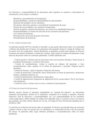 Las funciones y responsabilidad de los patronatos suele regularse en estatutos o documentos de
constitución, en los cuales se establece:
Miembros y procedimientos de designación.
Responsabilidades y grado de responsabilidad de cada miembro.
Duración del mandato o de los miembros.
Frecuencia, ubicación, quórum y necesidad de levantamiento de actas.
Normas de acceso público a las reuniones del patronato.
Normas de gastos y petición de préstamos, así como de la contabilidad financiera.
Responsabilidades y la forma de selección de los secretarios del patronato.
Los comités del patronato.
Remuneración y provisión de gastos del mismo.
Procedimientos de disolución.
4.2 Los comités del patronato
Un patronato grande (60-70) a menudo es deseable, ya que puede representar mejor a la comunidad
y obtener más fondos para el museo. Los patronatos más pequeños tienen la ventaja de trabajar con
un mayor nivel de compromiso. Suelen distribuirse en pequeños comités para trabajar en diversas
cuestiones de manera simultánea. Cuando hay comités, sigue siendo el conjunto del patronato el que
toma las decisiones sobre las cuestiones planteadas. Comités habituales son:
- Comité ejecutivo: facilitar toma de decisiones entre convocatorias del pleno. Suele incluir al
presidente del patronato y al director del museo.
- Comité de nombramientos: evalúa la marcha de trabajos del patronato y hace
recomendaciones sobre cambios en la forma de gobernarse y proceder. Propone nuevos
miembros.
- Comité de finanzas: vigila el operativo financiero del museo.
- Comité de promoción y desarrollo: busca financiación en forma de patrocinios, donaciones
anuales, campañas petitorias, etc.
- Comité de planificación: planificación a largo plazo.
- Comité de adquisiciones: propuestas de adquisición de los conservadores. Da el visto bueno
a las propuestas.
- Comité de socios: reclutar nuevos socios y mantener la participación.
4.3 Forma de actuación del patronato
Muchos museos forman al patronato entregándole un “manual del patrono”, un documento
estatutario del patronato, historia de la institución, contenidos de la misión y mandato, situación
financiera, lista de funciones y responsabilidades, etc. Las responsabilidades de los miembros
varían según países. Deben adoptar un código ético aplicable tanto a sí mismos como a los museos
que regentan, que debe ceñirse además de a la ley, al Código de Ética Profesional adoptado por el
ICOM en 1986.
La relación con el director del museo debe ser apropiada. El director recomienda líneas de actuación
y planes a llevar a cabo, los ejecuta una vez aprobados y es responsable del día a día de la gestión
del museo. El patronato debe exigir informes periódicos y recomendaciones sobre los temas
pendientes.

 