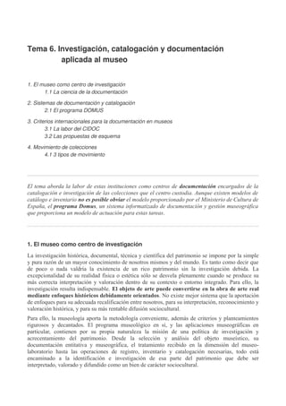 Tema 6. Investigación, catalogación y documentación
aplicada al museo
1. El museo como centro de investigación
1.1 La ciencia de la documentación
2. Sistemas de documentación y catalogación
2.1 El programa DOMUS
3. Criterios internacionales para la documentación en museos
3.1 La labor del CIDOC
3.2 Las propuestas de esquema
4. Movimiento de colecciones
4.1 3 tipos de movimiento

El tema aborda la labor de estas instituciones como centros de documentación encargados de la
catalogación e investigación de las colecciones que el centro custodia. Aunque existen modelos de
catálogo e inventario no es posible obviar el modelo proporcionado por el Ministerio de Cultura de
España, el programa Domus, un sistema informatizado de documentación y gestión museográfica
que proporciona un modelo de actuación para estas tareas.

1. El museo como centro de investigación
La investigación histórica, documental, técnica y científica del patrimonio se impone por la simple
y pura razón de un mayor conocimiento de nosotros mismos y del mundo. Es tanto como decir que
de poco o nada valdría la existencia de un rico patrimonio sin la investigación debida. La
excepcionalidad de su realidad física o estética sólo se desvela plenamente cuando se produce su
más correcta interpretación y valoración dentro de su contexto o entorno integrado. Para ello, la
investigación resulta indispensable. El objeto de arte puede convertirse en la obra de arte real
mediante enfoques históricos debidamente orientados. No existe mejor sistema que la aportación
de enfoques para su adecuada recalificación entre nosotros, para su interpretación, reconocimiento y
valoración histórica, y para su más rentable difusión sociocultural.
Para ello, la museología aporta la metodología conveniente, además de criterios y planteamientos
rigurosos y decantados. El programa museológico en sí, y las aplicaciones museográficas en
particular, contienen por su propia naturaleza la misión de una política de investigación y
acrecentamiento del patrimonio. Desde la selección y análisis del objeto museístico, su
documentación entitativa y museográfica, el tratamiento recibido en la dimensión del museolaboratorio hasta las operaciones de registro, inventario y catalogación necesarias, todo está
encaminado a la identificación e investigación de esa parte del patrimonio que debe ser
interpretado, valorado y difundido como un bien de carácter sociocultural.

 