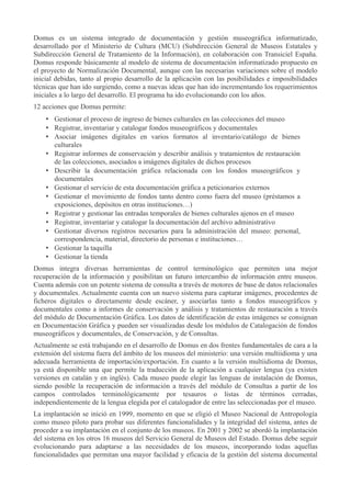 Domus es un sistema integrado de documentación y gestión museográfica informatizado,
desarrollado por el Ministerio de Cultura (MCU) (Subdirección General de Museos Estatales y
Subdirección General de Tratamiento de la Información), en colaboración con Transiciel España.
Domus responde básicamente al modelo de sistema de documentación informatizado propuesto en
el proyecto de Normalización Documental, aunque con las necesarias variaciones sobre el modelo
inicial debidas, tanto al propio desarrollo de la aplicación con las posibilidades e imposibilidades
técnicas que han ido surgiendo, como a nuevas ideas que han ido incrementando los requerimientos
iniciales a lo largo del desarrollo. El programa ha ido evolucionando con los años.
12 acciones que Domus permite:
• Gestionar el proceso de ingreso de bienes culturales en las colecciones del museo
• Registrar, inventariar y catalogar fondos museográficos y documentales
• Asociar imágenes digitales en varios formatos al inventario/catálogo de bienes
culturales
• Registrar informes de conservación y describir análisis y tratamientos de restauración
de las colecciones, asociados a imágenes digitales de dichos procesos
• Describir la documentación gráfica relacionada con los fondos museográficos y
documentales
• Gestionar el servicio de esta documentación gráfica a peticionarios externos
• Gestionar el movimiento de fondos tanto dentro como fuera del museo (préstamos a
exposiciones, depósitos en otras instituciones…)
• Registrar y gestionar las entradas temporales de bienes culturales ajenos en el museo
• Registrar, inventariar y catalogar la documentación del archivo administrativo
• Gestionar diversos registros necesarios para la administración del museo: personal,
correspondencia, material, directorio de personas e instituciones…
• Gestionar la taquilla
• Gestionar la tienda
Domus integra diversas herramientas de control terminológico que permiten una mejor
recuperación de la información y posibilitan un futuro intercambio de información entre museos.
Cuenta además con un potente sistema de consulta a través de motores de base de datos relacionales
y documentales. Actualmente cuenta con un nuevo sistema para capturar imágenes, procedentes de
ficheros digitales o directamente desde escáner, y asociarlas tanto a fondos museográficos y
documentales como a informes de conservación y análisis y tratamientos de restauración a través
del módulo de Documentación Gráfica. Los datos de identificación de estas imágenes se consignan
en Documentación Gráfica y pueden ser visualizadas desde los módulos de Catalogación de fondos
museográficos y documentales, de Conservación, y de Consultas.
Actualmente se está trabajando en el desarrollo de Domus en dos frentes fundamentales de cara a la
extensión del sistema fuera del ámbito de los museos del ministerio: una versión multiidioma y una
adecuada herramienta de importación/exportación. En cuanto a la versión multiidioma de Domus,
ya está disponible una que permite la traducción de la aplicación a cualquier lengua (ya existen
versiones en catalán y en inglés). Cada museo puede elegir las lenguas de instalación de Domus,
siendo posible la recuperación de información a través del módulo de Consultas a partir de los
campos controlados terminológicamente por tesauros o listas de términos cerradas,
independientemente de la lengua elegida por el catalogador de entre las seleccionadas por el museo.
La implantación se inició en 1999, momento en que se eligió el Museo Nacional de Antropología
como museo piloto para probar sus diferentes funcionalidades y la integridad del sistema, antes de
proceder a su implantación en el conjunto de los museos. En 2001 y 2002 se abordó la implantación
del sistema en los otros 16 museos del Servicio General de Museos del Estado. Domus debe seguir
evolucionando para adaptarse a las necesidades de los museos, incorporando todas aquellas
funcionalidades que permitan una mayor facilidad y eficacia de la gestión del sistema documental

 