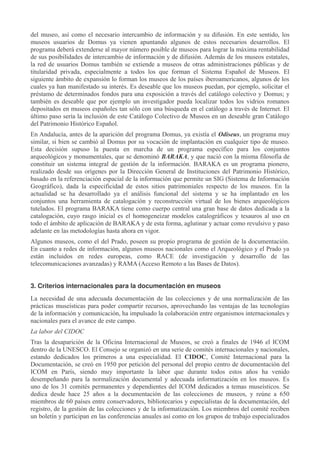 del museo, así como el necesario intercambio de información y su difusión. En este sentido, los
museos usuarios de Domus ya vienen apuntando algunos de estos necesarios desarrollos. El
programa deberá extenderse al mayor número posible de museos para lograr la máxima rentabilidad
de sus posibilidades de intercambio de información y de difusión. Además de los museos estatales,
la red de usuarios Domus también se extiende a museos de otras administraciones públicas y de
titularidad privada, especialmente a todos los que forman el Sistema Español de Museos. El
siguiente ámbito de expansión lo forman los museos de los países iberoamericanos, algunos de los
cuales ya han manifestado su interés. Es deseable que los museos puedan, por ejemplo, solicitar el
préstamo de determinados fondos para una exposición a través del catálogo colectivo y Domus; y
también es deseable que por ejemplo un investigador pueda localizar todos los vidrios romanos
depositados en museos españoles tan sólo con una búsqueda en el catálogo a través de Internet. El
último paso sería la inclusión de este Catálogo Colectivo de Museos en un deseable gran Catálogo
del Patrimonio Histórico Español.
En Andalucía, antes de la aparición del programa Domus, ya existía el Odiseus, un programa muy
similar, si bien se cambió al Domus por su vocación de implantación en cualquier tipo de museo.
Esta decisión supuso la puesta en marcha de un programa específico para los conjuntos
arqueológicos y monumentales, que se denominó BARAKA, y que nació con la misma filosofía de
constituir un sistema integral de gestión de la información. BARAKA es un programa pionero,
realizado desde sus orígenes por la Dirección General de Instituciones del Patrimonio Histórico,
basado en la referenciación espacial de la información que permite un SIG (Sistema de Información
Geográfico), dada la especificidad de estos sitios patrimoniales respecto de los museos. En la
actualidad se ha desarrollado ya el análisis funcional del sistema y se ha implantado en los
conjuntos una herramienta de catalogación y reconstrucción virtual de los bienes arqueológicos
tutelados. El programa BARAKA tiene como cuerpo central una gran base de datos dedicada a la
catalogación, cuyo rasgo inicial es el homogeneizar modelos catalográficos y tesauros al uso en
todo el ámbito de aplicación de BARAKA y de esta forma, aglutinar y actuar como revulsivo y paso
adelante en las metodologías hasta ahora en vigor.
Algunos museos, como el del Prado, poseen su propio programa de gestión de la documentación.
En cuanto a redes de información, algunos museos nacionales como el Arqueológico y el Prado ya
están incluidos en redes europeas, como RACE (de investigación y desarrollo de las
telecomunicaciones avanzadas) y RAMA (Acceso Remoto a las Bases de Datos).
3. Criterios internacionales para la documentación en museos
La necesidad de una adecuada documentación de las colecciones y de una normalización de las
prácticas museísticas para poder compartir recursos, aprovechando las ventajas de las tecnologías
de la información y comunicación, ha impulsado la colaboración entre organismos internacionales y
nacionales para el avance de este campo.
La labor del CIDOC
Tras la desaparición de la Oficina Internacional de Museos, se creó a finales de 1946 el ICOM
dentro de la UNESCO. El Consejo se organizó en una serie de comités internacionales y nacionales,
estando dedicados los primeros a una especialidad. El CIDOC, Comité Internacional para la
Documentación, se creó en 1950 por petición del personal del propio centro de documentación del
ICOM en París, siendo muy importante la labor que durante todos estos años ha venido
desempeñando para la normalización documental y adecuada informatización en los museos. Es
uno de los 31 comités permanentes y dependientes del ICOM dedicados a temas museísticos. Se
dedica desde hace 25 años a la documentación de las colecciones de museos, y reúne a 650
miembros de 60 países entre conservadores, bibliotecarios y especialistas de la documentación, del
registro, de la gestión de las colecciones y de la informatización. Los miembros del comité reciben
un boletín y participan en las conferencias anuales así como en los grupos de trabajo especializados

 