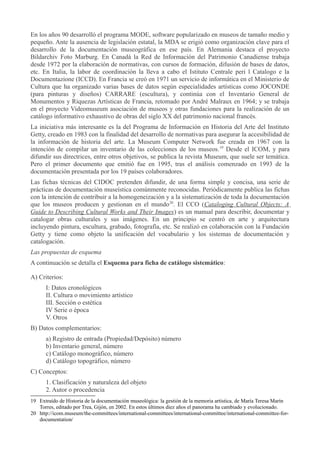 En los años 90 desarrolló el programa MODE, software popularizado en museos de tamaño medio y
pequeño. Ante la ausencia de legislación estatal, la MDA se erigió como organización clave para el
desarrollo de la documentación museográfica en ese país. En Alemania destaca el proyecto
Bildarchiv Foto Marburg. En Canadá la Red de Información del Patrimonio Canadiense trabaja
desde 1972 por la elaboración de normativas, con cursos de formación, difusión de bases de datos,
etc. En Italia, la labor de coordinación la lleva a cabo el Istituto Centrale peri l Catalogo e la
Documentazione (ICCD). En Francia se creó en 1971 un servicio de informática en el Ministerio de
Cultura que ha organizado varias bases de datos según especialidades artísticas como JOCONDE
(para pinturas y diseños) CARRARE (escultura), y continúa con el Inventario General de
Monumentos y Riquezas Artísticas de Francia, retomado por André Malraux en 1964; y se trabaja
en el proyecto Videomuseum asociación de museos y otras fundaciones para la realización de un
catálogo informativo exhaustivo de obras del siglo XX del patrimonio nacional francés.
La iniciativa más interesante es la del Programa de Información en Historia del Arte del Instituto
Getty, creado en 1983 con la finalidad del desarrollo de normativas para asegurar la accesibilidad de
la información de historia del arte. La Museum Computer Network fue creada en 1967 con la
intención de compilar un inventario de las colecciones de los museos. 19 Desde el ICOM, y para
difundir sus directrices, entre otros objetivos, se publica la revista Museum, que suele ser temática.
Pero el primer documento que emitió fue en 1995, tras el análisis comenzado en 1993 de la
documentación presentada por los 19 países colaboradores.
Las fichas técnicas del CIDOC pretenden difundir, de una forma simple y concisa, una serie de
prácticas de documentación museística comúnmente reconocidas. Periódicamente publica las fichas
con la intención de contribuir a la homogeneización y a la sistematización de toda la documentación
que los museos producen y gestionan en el mundo 20. El CCO (Cataloging Cultural Objects: A
Guide to Describing Cultural Works and Their Images) es un manual para describir, documentar y
catalogar obras culturales y sus imágenes. En un principio se centró en arte y arquitectura
incluyendo pintura, escultura, grabado, fotografía, etc. Se realizó en colaboración con la Fundación
Getty y tiene como objeto la unificación del vocabulario y los sistemas de documentación y
catalogación.
Las propuestas de esquema
A continuación se detalla el Esquema para ficha de catálogo sistemático:
A) Criterios:
I: Datos cronológicos
II. Cultura o movimiento artístico
III. Sección o estética
IV Serie o época
V. Otros
B) Datos complementarios:
a) Registro de entrada (Propiedad/Depósito) número
b) Inventario general, número
c) Catálogo monográfico, número
d) Catálogo topográfico, número
C) Conceptos:
1. Clasificación y naturaleza del objeto
2. Autor o procedencia
19 Extraído de Historia de la documentación museológica: la gestión de la memoria artística, de María Teresa Marín
Torres, editado por Trea, Gijón, en 2002. En estos últimos diez años el panorama ha cambiado y evolucionado.
20 http://icom.museum/the-committees/international-committees/international-committee/international-committee-fordocumentation/

 
