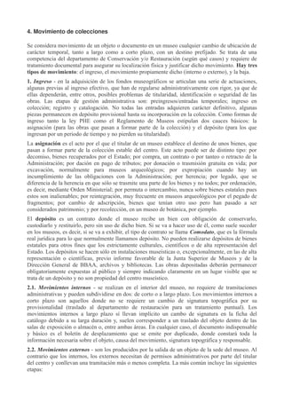 4. Movimiento de colecciones
Se considera movimiento de un objeto o documento en un museo cualquier cambio de ubicación de
carácter temporal, tanto a largo como a corto plazo, con un destino prefijado. Se trata de una
competencia del departamento de Conservación y/o Restauración (según qué casos) y requiere de
tratamiento documental para asegurar su localización física y justificar dicho movimiento. Hay tres
tipos de movimiento: el ingreso, el movimiento propiamente dicho (interno o externo), y la baja.
1. Ingreso - en la adquisición de los fondos museográficos se articulan una serie de actuaciones,
algunas previas al ingreso efectivo, que han de regularse administrativamente con rigor, ya que de
ellas dependerán, entre otros, posibles problemas de titularidad, identificación o seguridad de las
obras. Las etapas de gestión administrativa son: preingresos/entradas temporales; ingreso en
colección; registro y catalogación. No todas las entradas adquieren carácter definitivo, algunas
piezas permanecen en depósito provisional hasta su incorporación en la colección. Como formas de
ingreso tanto la ley PHE como el Reglamento de Museos estipulan dos cauces básicos: la
asignación (para las obras que pasan a formar parte de la colección) y el depósito (para los que
ingresan por un periodo de tiempo y no pierden su titularidad).
La asignación es el acto por el que el titular de un museo establece el destino de unos bienes, que
pasan a formar parte de la colección estable del centro. Este acto puede ser de distinto tipo: por
decomiso, bienes recuperados por el Estado; por compra, un contrato o por tanteo o retracto de la
Administración; por dación en pago de tributos; por donación o trasmisión gratuita en vida; por
excavación, normalmente para museos arqueológicos; por expropiación cuando hay un
incumplimiento de las obligaciones con la Administración; por herencia; por legado, que se
diferencia de la herencia en que sólo se trasmite una parte de los bienes y no todos; por ordenación,
es decir, mediante Orden Ministerial; por permuta o intercambio, nunca sobre bienes estatales pues
estos son inalienables; por reintegración, muy frecuente en museos arqueológicos por el pegado de
fragmentos; por cambio de adscripción, bienes que tenían otro uso pero han pasado a ser
considerados patrimonio; y por recolección, en un museo de botánica, por ejemplo.
El depósito es un contrato donde el museo recibe un bien con obligación de conservarlo,
custodiarlo y restituirlo, pero sin uso de dicho bien. Si se va a hacer uso de él, como suele suceder
en los museos, es decir, si se va a exhibir, el tipo de contrato se llama Comodato, que es la fórmula
real jurídica para lo que normalmente llamamos depósito. No pueden realizarse depósitos de bienes
estatales para otros fines que los estrictamente culturales, científicos o de alta representación del
Estado. Los depósitos se hacen sólo en instalaciones museísticas o, excepcionalmente, en las de alta
representación o científicas, previo informe favorable de la Junta Superior de Museos y de la
Dirección General de BBAA, archivos y bibliotecas. Las obras depositadas deberán permanecer
obligatoriamente expuestas al público y siempre indicando claramente en un lugar visible que se
trata de un depósito y no son propiedad del centro museístico.
2.1. Movimientos internos - se realizan en el interior del museo, no requiere de tramitaciones
administrativas y pueden subdividirse en dos: de corto o a largo plazo. Los movimientos internos a
corto plazo son aquellos donde no se requiere un cambio de signatura topográfica por su
provisionalidad (traslado al departamento de restauración para un tratamiento puntual). Los
movimientos internos a largo plazo sí llevan implícito un cambo de signatura en la ficha del
catálogo debido a su larga duración y, suelen corresponder a un traslado del objeto dentro de las
salas de exposición o almacén o, entre ambas áreas. En cualquier caso, el documento indispensable
y básico es el boletín de desplazamiento que se emite por duplicado, donde constará toda la
información necesaria sobre el objeto, causa del movimiento, signatura topográfica y responsable.
2.2. Movimientos externos - son los producidos por la salida de un objeto de la sede del museo. Al
contrario que los internos, los externos necesitan de permisos administrativos por parte del titular
del centro y conllevan una tramitación más o menos completa. La más común incluye las siguientes
etapas:

 