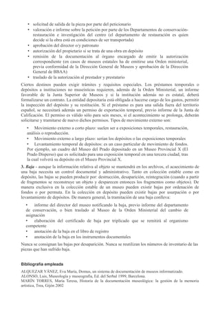 • solicitud de salida de la pieza por parte del peticionario
• valoración e informe sobre la petición por parte de los Departamentos de conservaciónrestauración e investigación del centro (el departamento de restauración es quien
decide si la obra está en condiciones de ser transportada)
• aprobación del director o/y patronato
• autorización del propietario si se trata de una obra en depósito
• remisión de la documentación al órgano encargado de emitir la autorización
correspondiente (en casos de museos estatales ha de emitirse una Orden ministerial,
previa conformidad de la Dirección General de Museos y aprobación de la Dirección
General de BBAA)
• traslado de la autorización al prestador y prestatario
Ciertos destinos pueden exigir trámites y requisitos especiales. Los préstamos temporales o
depósitos a instituciones no museísticas requieren, además de la Orden Ministerial, un informe
favorable de la Junta Superior de Museos y si la institución además no es estatal, deberá
formalizarse un contrato. La entidad depositaria está obligada a hacerse cargo de los gastos, permitir
la inspección del depósito y su restitución. Si el préstamo es para una salida fuera del territorio
español, se necesitará además un permiso de exportación temporal, previo informe de la Junta de
Calificación. El permiso es válido sólo para seis meses, si el acontecimiento se prolonga, deberán
solicitarse y tramitarse de nuevo dichos permisos. Tipos de movimiento externo son:
• Movimiento externo a corto plazo: suelen ser a exposiciones temporales, restauración,
análisis o reproducción.
• Movimiento externo a largo plazo: serían los depósitos o las exposiciones temporales
• Levantamiento temporal de depósitos: es un caso particular de movimiento de fondos.
Por ejemplo, un cuadro del Museo del Prado depositado en un Museo Provincial X (El
Prado Disperso) que es solicitado para una exposición temporal en una tercera ciudad, tras
la cual volverá su depósito en el Museo Provincial X.
3. Baja - aunque la información relativa al objeto se mantendrá en los archivos, el acaecimiento de
una baja necesita un control documental y administrativo. Tanto en colección estable como en
depósito, las bajas se pueden producir por: destrucción, desaparición, reintegración (cuando a partir
de fragmentos se reconstruye un objeto y desparecen entonces los fragmentos como objetos). De
manera exclusiva en la colección estable de un museo pueden existir bajas por ordenación de
fondos o por permuta. En la colección en depósito pueden existir bajas por usurpación o por
levantamiento de depósitos. De manera general, la tramitación de una baja conlleva:
•
informe del director del museo notificando la baja, previo informe del departamento
de conservación, o bien traslado al Museo de la Orden Ministerial del cambio de
asignación
•
elaboración del certificado de baja por triplicado que se remitirá al organismo
competente
•
anotación de la baja en el libro de registro
•
anotación de la baja en los instrumentos documentales
Nunca se consignan las bajas por desaparición. Nunca se reutilizan los números de inventario de las
piezas que han sufrido baja.
Bibliografía empleada
ALQUEZAR YÁNEZ, Eva María, Domus, un sistema de documentación de museos informatizado.
ALONSO, Luis, Museología y museografía, Ed. del Serbal 1999, Barcelona.
MARÍN TORRES, María Teresa, Historia de la documentación museológica: la gestión de la memoria
artística, Trea, Gijón 2002

 