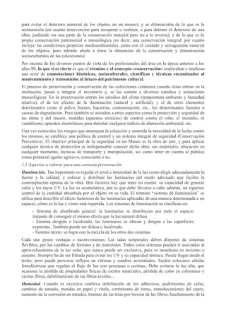 para evitar el deterioro material de los objetos en un museo), y se diferenciaba de lo que es la
restauración (en cuanto intervención para recuperar o restituir, o para detener el deterioro de una
obra, pudiendo ser una parte de la conservación material pero no a la inversa), y de lo que es la
propia conservación patrimonial o museológica (es decir, una conservación integral, por cuanto
incluye las condiciones propicias medioambientales, junto con el cuidado y salvaguardia material
de los objetos, pero además añade a éstos la dimensión de la conservación y dinamización
socioculturales de las colecciones).
Por encima de los diversos puntos de vista de los profesionales del área en la época anterior a los
años 80, lo que sí es cierto es que el término y el concepto «conservación» implicaban e implican
una serie de connotaciones históricas, socioculturales, científicas y técnicas encaminadas al
mantenimiento y transmisión al futuro del patrimonio cultural.
El proceso de preservación y conservación de las colecciones comienza cuando éstas entran en la
institución, pasan a integrar el inventario y, se las somete a diversos estudios y actuaciones
museológicas. En la preservación entran los estudios del clima (temperatura ambiente y humedad
relativa), el de los efectos de la iluminación (natural y artificial), y el de otros elementos
deteriorantes como el polvo, humos, bacterias, contaminación, etc., los denominados factores o
causas de degradación. Pero también se atienden a otros aspectos como la protección y seguridad de
las obras y del museo, medidas (aparatos técnicos) de control contra el robo, el incendio, el
vandalismo; aparatos electrónicos para detectar cualquier indicio de alteración ambiental, etc.
Una vez conocidos los riesgos que amenazan la colección y asumida la necesidad de la lucha contra
los mismos, se establece una política de control y un sistema integral de seguridad (Conservación
Preventiva). El objetivo principal de la seguridad en un Museo es la obra de arte, y para aplicar
cualquier técnica de protección es indispensable conocer dicha obra, sus materiales, ubicación en
cualquier momento, técnicas de transporte y manipulación, así como tener en cuenta al público
como potencial agente agresivo, consciente o no.
1.1 Aspectos a valorar para una correcta preservación
Iluminación. Tan importante es regular el nivel e intensidad de la luz como elegir adecuadamente la
fuente y la calidad, y colocar y distribuir las luminarias del modo adecuado que facilite la
contemplación óptima de la obra. Dos factores hay que tener en cuenta: su capacidad de generar
calor y los rayos UV. La luz es acumulativa, por lo que debe llevarse a cabo además, un riguroso
control de la cantidad absorbida por el objeto en su vida. El término “sistema de iluminación” se
utiliza para describir el efecto luminoso de las luminarias aplicadas de una manera determinada a un
espacio, cómo es la luz y cómo está repartida. Los sistemas de iluminación se clasifican en:
- Sistema de alumbrado general: la luminarias se distribuyen por todo el espacio
tratando de conseguir el mismo efecto que la luz natural difusa
- Sistema dirigido o localizado: las luminarias se ubican y dirigen a las superficies
expuestas. También puede ser difusa o localizada
- Sistema mixto: se logra con la mezcla de los otros dos sistemas
Cada uno posee ventajas e inconvenientes. Las salas temporales deben disponer de sistemas
flexibles, por los cambios de formato y de materiales. Todos estos sistemas pueden ir asociados al
aprovechamiento de la luz solar, que nunca puede ser exclusiva, pues es monótona en invierno o
ausente. Siempre ha de ser filtrada para evitar los UV y su capacidad térmica. Puede llegar desde el
techo, pero puede provocar reflejos en vitrinas y cuadros acristalados. Suelen colocarse células
fotoeléctricas que regulan el flujo de luz con persianas o cortinas. Debe evitarse la luz alta, que
ocasiona la pérdida de propiedades físicas de ciertos materiales, pérdida de color en colorantes y
ciertas fibras, debilitamiento de las fibras textiles...
Humedad. Cuando es excesiva conlleva debilitación de los adhesivos, pudrimiento de colas,
cambios de tamaño, mandas en papel y vitela, corrimiento de tintas, enmohecimiento del cuero,
aumento de la corrosión en metales, tirantez de las telas por torsión de las fibras, hinchamiento de la

 