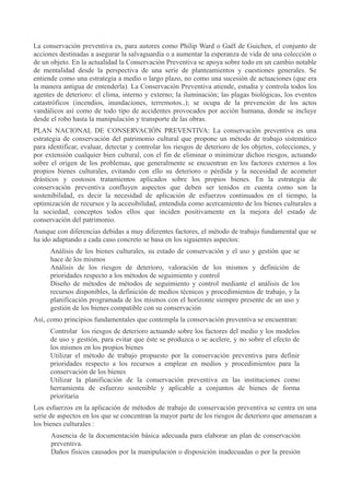 La conservación preventiva es, para autores como Philip Ward o Gaël de Guichen, el conjunto de
acciones destinadas a asegurar la salvaguardia o a aumentar la esperanza de vida de una colección o
de un objeto. En la actualidad la Conservación Preventiva se apoya sobre todo en un cambio notable
de mentalidad desde la perspectiva de una serie de planteamientos y cuestiones generales. Se
entiende como una estrategia a medio o largo plazo, no como una sucesión de actuaciones (que era
la manera antigua de entenderla). La Conservación Preventiva atiende, estudia y controla todos los
agentes de deterioro: el clima, interno y externo; la iluminación; las plagas biológicas, los eventos
catastróficos (incendios, inundaciones, terremotos..); se ocupa de la prevención de los actos
vandálicos así como de todo tipo de accidentes provocados por acción humana, donde se incluye
desde el robo hasta la manipulación y transporte de las obras.
PLAN NACIONAL DE CONSERVACIÓN PREVENTIVA: La conservación preventiva es una
estrategia de conservación del patrimonio cultural que propone un método de trabajo sistemático
para identificar, evaluar, detectar y controlar los riesgos de deterioro de los objetos, colecciones, y
por extensión cualquier bien cultural, con el fin de eliminar o minimizar dichos riesgos, actuando
sobre el origen de los problemas, que generalmente se encuentran en los factores externos a los
propios bienes culturales, evitando con ello su deterioro o pérdida y la necesidad de acometer
drásticos y costosos tratamientos aplicados sobre los propios bienes. En la estrategia de
conservación preventiva confluyen aspectos que deben ser tenidos en cuenta como son la
sostenibilidad, es decir la necesidad de aplicación de esfuerzos continuados en el tiempo, la
optimización de recursos y la accesibilidad, entendida como acercamiento de los bienes culturales a
la sociedad, conceptos todos ellos que inciden positivamente en la mejora del estado de
conservación del patrimonio.
Aunque con diferencias debidas a muy diferentes factores, el método de trabajo fundamental que se
ha ido adaptando a cada caso concreto se basa en los siguientes aspectos:
Análisis de los bienes culturales, su estado de conservación y el uso y gestión que se
hace de los mismos
Análisis de los riesgos de deterioro, valoración de los mismos y definición de
prioridades respecto a los métodos de seguimiento y control
Diseño de métodos de métodos de seguimiento y control mediante el análisis de los
recursos disponibles, la definición de medios técnicos y procedimientos de trabajo, y la
planificación programada de los mismos con el horizonte siempre presente de un uso y
gestión de los bienes compatible con su conservación
Así, como principios fundamentales que contempla la conservación preventiva se encuentran:
Controlar los riesgos de deterioro actuando sobre los factores del medio y los modelos
de uso y gestión, para evitar que éste se produzca o se acelere, y no sobre el efecto de
los mismos en los propios bienes
Utilizar el método de trabajo propuesto por la conservación preventiva para definir
prioridades respecto a los recursos a emplear en medios y procedimientos para la
conservación de los bienes
Utilizar la planificación de la conservación preventiva en las instituciones como
herramienta de esfuerzo sostenible y aplicable a conjuntos de bienes de forma
prioritaria
Los esfuerzos en la aplicación de métodos de trabajo de conservación preventiva se centra en una
serie de aspectos en los que se concentran la mayor parte de los riesgos de deterioro que amenazan a
los bienes culturales :
Ausencia de la documentación básica adecuada para elaborar un plan de conservación
preventiva.
Daños físicos causados por la manipulación o disposición inadecuadas o por la presión

 