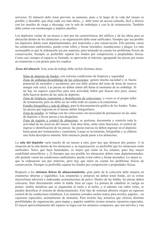 servicios. El almacén debe tener previsto su aumento, pues a lo largo de la vida del museo es
posible, y deseable, que aloje cada vez más obras., y debe tener un acceso cómodo, fácil y directo
con los muelles de carga y descarga, con la sala de embalajes y con la de restauración. También
debe contar con montacargas y amplios pasillos.
Los depósitos varían de un museo a otro por las características del edificio y de las obras pero su
ubicación dentro de los almacenes y su organización debe estar unificados. Siempre que sea posible
los depósitos deben estar departamentados, por materiales y por conservación. Ello permite variar
las condiciones ambientales, puede evitar robos y frenar incendios, inundaciones y plagas. Lo más
aconsejable es que la ordenación sea por materias, pero teniendo en cuenta los problemas físicos de
conservación. Siempre es preferible separar los fondos por composición o propiedades físicas.
Como casi siempre el espacio es limitado, se aprovecha al máximo, agrupando las piezas por temas
en estanterías o con peines para los cuadros.
Áreas del almacén. Esta zona de trabajo debe incluir distintas áreas:
Salas de depósito de fondos: con estrictas condiciones de limpieza y seguridad
Zona de embalaje/desembalaje de las colecciones: genera mucha suciedad y es fuente
potencial de incendios y accidentes, por eso debe aislarse del resto de áreas de reserva
aunque esté cerca. Las piezas no deben entrar allí hasta el momento de su embalaje. Si
no hay un espacio específico para esta actividad, habrá que buscar otro pero, nunca
debe hacerse dentro de las salas de depósito.
Zona de limpieza, cuarentena y desinfección de colecciones: a veces es el propio taller
de restauración, pero no debe ser así sobre todo en cuanto a la cuarentena .
Estudio fotográfico y sala de dibujo: para la documentación gráfica de los fondos. Todas
las piezas que ingresan en el museo deben fotografiarse
Zona de estudio: se trabaja con las colecciones sin necesidad de permanecer en las salas
de depósito o llevar piezas a los despachos
Zona de registro y control de almacenes: se gestiona, documenta y controla toda la
actividad de las reservas del museo. Esta área tiene, entre otras funciones, el control de
ingreso e identificación de las piezas: las piezas nuevas no deben ingresar en el depósito
hasta pasar por restauración y cuarentena. Luego se inventarían, fotografían y se elabora
una ficha descriptiva mínima. Sólo entonces puede pasar a los almacenes.
La sala del depósito varía mucho de un museo a otro, pero hay que destacar dos puntos: 1) la
situación de la sala dentro de los almacenes y su organización: es preferible que los almacenes estén
unificados. Salvo que haya humedades, es mejor que estén en los sótanos, pues hay mayor
estabilidad atmosférica. y 2) Siempre que sea posible los almacenes deben estar departamentados;
ello permite variar las condiciones ambientales, puede evitar robos y frenar incendios. Lo mejor es
que la ordenación sea por materias, pero hay que tener en cuenta los problemas físicos de
conservación. Siempre es preferible separar los fondos por composición o propiedades físicas.
Respecto a los sistemas físicos de almacenamiento, gran parte de la colección debe situarse en
estanterías abiertas y regulables. Las estanterías y armarios no deben tener fondo, así se evitan
microclimas adversos e indeseadas acumulaciones de polvo. Dentro de las baldas, las piezas deben
colocarse, bien directamente sobre la balda, bien en cajas. La pintura de caballete se cuelga en
peines: mallas metálicas que se enganchan al suelo y al techo, y si además van sobre rieles, se
pueden densificar el sistema de almacenamiento. Este tipo de sistemas abiertos exigen un riguroso
control de las condiciones climáticas. Los sistemas cerrados suelen usarse para textiles, papeles... en
cajoneras especiales, normalmente de aluminio. Para textiles hay armarios que ofrecen distintas
posibilidades de organización, para mapas y papeles también existen armario cajoneros especiales.
El mayor aprovechamiento del espacio se logra con los armarios compactos, que son móviles y van

 