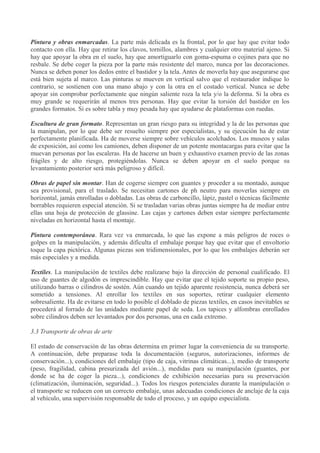 Pintura y obras enmarcadas. La parte más delicada es la frontal, por lo que hay que evitar todo
contacto con ella. Hay que retirar los clavos, tornillos, alambres y cualquier otro material ajeno. Si
hay que apoyar la obra en el suelo, hay que amortiguarlo con goma-espuma o cojines para que no
resbale. Se debe coger la pieza por la parte más resistente del marco, nunca por las decoraciones.
Nunca se deben poner los dedos entre el bastidor y la tela. Antes de moverla hay que asegurarse que
está bien sujeta al marco. Las pinturas se mueven en vertical salvo que el restaurador indique lo
contrario, se sostienen con una mano abajo y con la otra en el costado vertical. Nunca se debe
apoyar sin comprobar perfectamente que ningún saliente roza la tela y/o la deforma. Si la obra es
muy grande se requerirán al menos tres personas. Hay que evitar la torsión del bastidor en los
grandes formatos. Si es sobre tabla y muy pesada hay que ayudarse de plataformas con ruedas.
Escultura de gran formato. Representan un gran riesgo para su integridad y la de las personas que
la manipulan, por lo que debe ser resuelto siempre por especialistas, y su ejecución ha de estar
perfectamente planificada. Ha de moverse siempre sobre vehículos acolchados. Los museos y salas
de exposición, así como los camiones, deben disponer de un potente montacargas para evitar que la
muevan personas por las escaleras. Ha de hacerse un buen y exhaustivo examen previo de las zonas
frágiles y de alto riesgo, protegiéndolas. Nunca se deben apoyar en el suelo porque su
levantamiento posterior será más peligroso y difícil.
Obras de papel sin montar. Han de cogerse siempre con guantes y proceder a su montado, aunque
sea provisional, para el traslado. Se necesitan cartones de ph neutro para moverlas siempre en
horizontal, jamás enrolladas o dobladas. Las obras de carboncillo, lápiz, pastel o técnicas fácilmente
borrables requieren especial atención. Si se trasladan varias obras juntas siempre ha de mediar entre
ellas una hoja de protección de glassine. Las cajas y cartones deben estar siempre perfectamente
niveladas en horizontal hasta el montaje.
Pintura contemporánea. Rara vez va enmarcada, lo que las expone a más peligros de roces o
golpes en la manipulación, y además dificulta el embalaje porque hay que evitar que el envoltorio
toque la capa pictórica. Algunas piezas son tridimensionales, por lo que los embalajes deberán ser
más especiales y a medida.
Textiles. La manipulación de textiles debe realizarse bajo la dirección de personal cualificado. El
uso de guantes de algodón es imprescindible. Hay que evitar que el tejido soporte su propio peso,
utilizando barras o cilindros de sostén. Aún cuando un tejido aparente resistencia, nunca deberá ser
sometido a tensiones. Al enrollar los textiles en sus soportes, retirar cualquier elemento
sobresaliente. Ha de evitarse en todo lo posible el doblado de piezas textiles, en casos inevitables se
procederá al forrado de las unidades mediante papel de seda. Los tapices y alfombras enrollados
sobre cilindros deben ser levantados por dos personas, una en cada extremo.
3.3 Transporte de obras de arte
El estado de conservación de las obras determina en primer lugar la conveniencia de su transporte.
A continuación, debe preparase toda la documentación (seguros, autorizaciones, informes de
conservación...), condiciones del embalaje (tipo de caja, vitrinas climáticas...), medio de transporte
(peso, fragilidad, cabina presurizada del avión...), medidas para su manipulación (guantes, por
donde se ha de coger la pieza...), condiciones de exhibición necesarias para su preservación
(climatización, iluminación, seguridad...). Todos los riesgos potenciales durante la manipulación o
el transporte se reducen con un correcto embalaje, unas adecuadas condiciones de anclaje de la caja
al vehículo, una supervisión responsable de todo el proceso, y un equipo especialista.

 