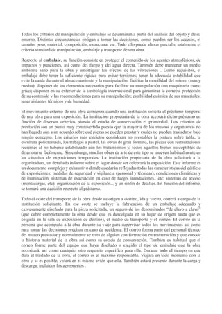 Todos los criterios de manipulación y embalaje se determinan a partir del análisis del objeto y de su
entorno. Distintas circunstancias obligan a tomar las decisiones, como pueden ser los accesos, el
tamaño, peso, material, composición, estructura, etc. Todo ello puede alterar parcial o totalmente el
criterio standard de manipulación, embalaje y transporte de una obra.
Respecto al embalaje, su función consiste en proteger el contenido de los agentes atmosféricos, de
impactos y punciones, así como del fuego y del agua directa. También debe mantener un medio
ambiente sano para la obra y amortiguar los efectos de las vibraciones . Como requisitos, el
embalaje debe tener la suficiente rigidez para evitar torsiones; tener la adecuada estabilidad que
evite la caída durante el almacenamiento y la manipulación; facilitar la movilidad del mismo (asas y
ruedas); disponer de los elementos necesarios para facilitar su manipulación con maquinaria como
grúas; disponer en su exterior de la simbología internacional para garantizar la correcta protección
de su contenido y las recomendaciones para su manipulación; estabilidad química de sus materiales;
tener aislantes térmicos y de humedad.
El movimiento externo de una obra comienza cuando una institución solicita el préstamo temporal
de una obra para una exposición. La institución propietaria de la obra aceptará dicho préstamo en
función de diversos criterios, siendo el estado de conservación el primordial. Los criterios de
prestación son un punto muy controvertido puesto que la mayoría de los museos y organismos no
han llegado aún a un acuerdo sobre qué piezas se pueden prestar y cuales no pueden trasladarse bajo
ningún concepto. Los criterios más estrictos consideran no prestables la pintura sobre tabla, la
escultura policromada, los trabajos a pastel, las obras de gran formato, las piezas con restauraciones
recientes al no haberse estabilizado aún los tratamientos y, todos aquellos bienes susceptibles de
deteriorarse fácilmente. Sin embargo, muchas obras de arte de este tipo se mueven habitualmente en
los circuitos de exposiciones temporales. La institución propietaria de la obra solicitará a la
organizadora, un detallado informe sobre el lugar donde ser celebrará la exposición. Este informe es
un documento complejo y exhaustivo donde quedarán reflejadas todas las características del edificio
de exposiciones: medidas de seguridad y vigilancia (personal y técnicas), condiciones climáticas y
de iluminación, sistemas de evacuación en caso de fuego, inundaciones.. etc; sistemas de acceso
(montacargas, etc); organización de la exposición... y un sinfín de detalles. En función del informe,
se tomará una decisión respecto al préstamo.
Todo el coste del transporte de la obra desde su origen a destino, ida y vuelta, correrá a cargo de la
institución solicitante. En ese coste se incluye la fabricación de un embalaje adecuado y
expresamente diseñado para la pieza solicitada, un seguro de los denominados “de clavo a clavo”
(que cubre completamente la obra desde que es descolgada en su lugar de origen hasta que es
colgada en la sala de exposición de destino), el medio de transporte y el correo. El correo es la
persona que acompaña a la obra durante su viaje para supervisar todos los movimientos así como
para tomar las decisiones precisas en caso de accidente. El correo forma parte del personal técnico
del museo prestador y normalmente se trata de alguien con formación en restauración y que conoce
la historia material de la obra así como su estado de conservación. También es habitual que el
correo forme parte del equipo que haya diseñado o elegido el tipo de embalaje que la obra
necesitará, así como cualquier otro requisito específico para ella. Durante todo el tiempo en que
dura el traslado de la obra, el correo es el máximo responsable. Viajará en todo momento con la
obra y, si es posible, volará en el mismo avión que ella. También estará presente durante la carga y
descarga, incluidos los aeropuertos .

 