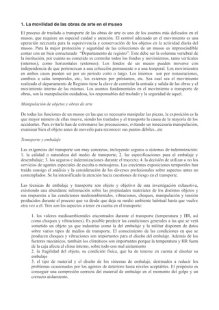 1. La movilidad de las obras de arte en el museo
El proceso de traslado o transporte de las obras de arte es uno de los asuntos más delicados en el
museo, que requiere un especial cuidad y atención. El control adecuado en el movimiento es una
operación necesaria para la supervivencia y conservación de los objetos en la actividad diaria del
museo. Para la mejor protección y seguridad de las colecciones de un museo es imprescindible
contar con un bien estructurado “Departamento de registro”. Este debe ser la columna vertebral de
la institución, por cuanto su cometido es controlar todos los fondos y movimientos, tanto verticales
(internos), como horizontales (externos). Los fondos de un museo pueden moverse con
independencia de que pertenezcan a una colección permanente o a una temporal. Los movimientos
en ambos casos pueden ser por un periodo corto o largo. Los internos son por restauraciones,
cambios a salas temporales, etc., los externos por préstamos, etc. Sea cual sea el movimiento
realizado el departamento de Registro tiene la clave de controlar la entrada y salida de las obras y el
movimiento interno de las mismas. Los asuntos fundamentales en el movimiento o transporte de
obras, son la manipulación cuidadosa, los responsables del traslado y la seguridad de aquel.
Manipulación de objetos y obras de arte
De todas las funciones de un museo en las que es necesario manipular las piezas, la exposición es la
que mayor número de ellas mueve, siendo los traslados y el transporte la causa de la mayoría de los
accidentes. Para evitarlo han de extremarse las precauciones, evitando un innecesaria manipulación,
examinar bien el objeto antes de moverlo para reconocer sus puntos débiles...etc
Transporte y embalaje
Las exigencias del transporte son muy concretas, incluyendo seguros o sistemas de indemnización:
1. la calidad o naturaleza del medio de transporte; 2. las especificaciones para el embalaje y
desembalaje; 3. los seguros e indemnizaciones durante el trayecto; 4. la decisión de utilizar o no los
servicios de agentes especiales de escolta o mensajeros. Las crecientes exposiciones temporales han
traído consigo el análisis y la consideración de los diversos profesionales sobre aspectos antes no
contemplados. Se ha intensificado la atención hacia cuestiones de riesgo en el transporte.
Las técnicas de embalaje y transporte son objeto y objetivo de una investigación exhaustiva,
existiendo una abundante información sobre las propiedades materiales de los distintos objetos y
sus respuestas a las condiciones medioambientales, vibraciones, choques, manipulación y tensión
producidos durante el proceso que va desde que deja su medio ambiente habitual hasta que vuelve
otra vez a él. Tres son los aspectos a tener en cuenta en el transporte:
1. los valores medioambientales encontrados durante el transporte (temperatura y HR, así
como choques y vibraciones). Es posible predecir las condiciones generales a las que se verá
sometido un objeto ya que industrias como la del embalaje y la militar disponen de datos
sobre varios tipos de medios de transporte. El conocimiento de las condiciones en que se
producen choques y vibraciones son importantes para el diseño del embalaje. Además de los
factores mecánicos, también los climáticos son importantes porque la temperatura y HR fuera
de la caja afecta al clima interno, sobre todo con mal aislamiento
2. la fragilidad del objeto, su condición física, que ha de tenerse en cuenta al diseñar su
embalaje
3. el tipo de material y el diseño de los sistemas de embalaje, destinados a reducir los
problemas ocasionados por los agentes de deterioro hasta niveles aceptables. El propósito es
conseguir una compresión correcta del material de embalaje en el momento del golpe y un
correcto aislamiento.

 