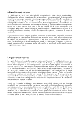2. Exposiciones permanentes
La clasificación de exposiciones puede adquirir tantas variedades como criterios museológicos y
técnicos puedan aplicarse para destacar las características y usos de este medio de comunicación
específico del museo, que encarna al propio tiempo su personalidad y su misión. De acuerdo con lo
adelantado, debemos distinguir entre funciones generales de la exposición (las que históricamente
han originado y construido esta actividad museística), formas de presentación (de acuerdo con una
evolución de las relaciones entre el contenedor y el contenido) y tipologías expositivas propiamente
dichas, que en rigor encajan todas ellas en los dos grandes marcos de las permanentes y las
temporales. No obstante, podemos concretar las distintas clases y modalidades tipológicas de la
exposición ateniéndonos a variados criterios clasificatorios de concepto, y a caracteres de categorías
funcionales.
Según un criterio espacio-temporal, podemos clasificarlas en permanentes, temporales, itinerantes,
móviles y portátiles. La exposición permanente es la propia del museo, como institución estable que
es. Expresa una continuidad y mantenimiento en sus salas de la parte más importante de la
colección, contribuyendo a crear la identidad del museo. El concepto de “exposición permanente”
es cada vez más obsoleto, ya que cada vez hay más cambios en la sociedad, cambios que los museos
y exposiciones deben seguir.

3. Exposiciones temporales
La exposición temporal es aquella que posee una duración limitada. Se concibe como un proyecto
más concreto y circunstancial y es el medio más habitual de proyección sociocultural tanto de los
museos para su programa de actividades periódicas, como de los demás espacios e instituciones de
actividad expositiva. No existe ninguna regla para establecer la duración de las exposiciones, lo que
les da el matiz de temporales o permanentes. Dentro de las exposiciones temporales cabe hablar de
las exposiciones itinerantes, que son aquellos proyectos temporales que recorren durante un tiempo
determinado distintos espacios de exposición dentro de un circuito previsto y fijado. Las llamadas
exposiciones portátiles son también una variante de las temporales, con la diferencia de que
aquéllas se deshacen al término de su función, y éstas por su pequeño tamaño, su diseño integrado y
su facilidad de instalación y transporte están habitualmente siempre en disposición de ser de nuevo
instaladas en otros espacios diferentes.
El auge y el espectáculo ofrecidos por las exposiciones temporales e itinerantes, que han terminado
por adquirir una enorme complejidad y creciente importancia sociocultural, han sido otras de las
causas determinantes en la modernización museográfica. A ésta han contribuido muy decisivamente
las repercusiones de las técnicas teatrales y su particular lenguaje en la concepción del espacio de
exhibición, en la representación y puesta en escena, junto con la iluminación efectista de los
objetos. Esta influencia ha resultado viable al haberse conseguido técnicamente un cierto control y
regulación del uso de la luz procedente tanto de la fuente natural como de la artificial.

 