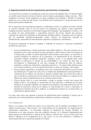 4. Aspectos prácticos de las exposiciones permanentes o temporales
La exposición en el museo es resultado de un proceso creativo de múltiples fases. El diseño elegido
se concibe como solución a diversos factores como el espacio, presupuesto, tiempo, recursos... Para
simplificar el proceso ha de establecerse un plan estratégico bien definido y flexible. El trabajo
expositivo no se ocupa sólo del diseño, sino también de la comunicación y la preservación de los
bienes patrimoniales implicados.
Por la exposición son normalmente juzgados y calificados el museo o la galería, por ello el diseño
es esencial, definido como el arte de resolver los problemas que afectan a toda exposición.
Cualquier proyecto necesita de la actividad conjunta del diseñador y del preparador o técnico, y de
un equipo de otros profesionales y especialistas (director del museo, director del proyecto,
comisario de exposición, diseñador de iluminación, diseñador gráfico, restaurador, jefe de registro,
jefe de seguridad, educador/comunicador, editor, técnicos de producción, personal de
mantenimiento, especialista en mercadotecnia, ingenieros, arquitectos y consultores).
El proyecto comprende un proceso complejo y ordenado de acciones y secuencias simultáneas
dividido en varias fases:
•

•

•

Fase de planificación y diseño preliminar, para definir objetivos. Esta fase termina con el
programa escrito. Aquí se forman las ideas generales y deben tenerse claros los métodos de
comunicación a utilizar. El diseño preliminar suele dividirse en dos partes: en la primera es
esencial establecer los objetivos de la exposición y la identificación de los elementos a
incorporar (objetos, programas especiales, catálogos, textos...). La segunda tiene como
enfoque la institución, el estudio de sus posibilidades y las fechas de cada fase. La
investigación es fundamental en esta fase, recogida de información sobre los objetos,
materiales, condiciones ambientales, programas educativos... El espacio debe definirse junto
con las áreas temáticas y en este esquema preliminar se verán sus ventajas y desventajas .
Fase de diseño esquemático, se producen otros nuevos elementos del diseño con más niveles
de información. El espacio de cada zona se estudia más detalladamente para determinar la
colocación de los objetos. En esta fase se aprueba el diseño final, que será la base sobre la
que se decidirá la construcción de los elementos de división del espacio y el soporte de los
objetos así como el emplazamiento de los sistemas audiovisuales .
Fase de diseño final, es la más interesante y donde se produce la parte más extensa del
trabajo creativo. Su propósito es transformar las ideas generales y abstractas de las fases
anteriores en conceptos tangibles. Se construirá una maqueta o una representación en 3D. Se
decidirá la colocación exacta de los objetos, se seleccionarán los colores y materiales, se
diseñarán los formatos de textos y gráficos, se configurará el espacio en su forma final y se
producirán los planos finales.

Las otras cinco fases que seguirán al proceso de planificación hasta completar el proceso de la
exposición son: las de producción, construcción, instalación, montaje y evaluación.
4.1 La iluminación
Suele ser el aspecto más difícil de resolver en la exposición, por las distintas necesidades de los
objetos (conservación y observación) y los condicionantes de la arquitectura. La organización de
exposiciones temporales y su diversidad, imponen la instalación de sistemas flexibles. La
iluminación no es algo accesorio, sino una condición esencial, es el elemento fundamental para
poder apreciar las características y matices de los objetos y obras de arte: su uso correcto tiene una
decisiva influencia en la comprensión de lo que vemos. La luz crea ambientes y establece el
carácter particular de la exposición guiando al visitante.

 