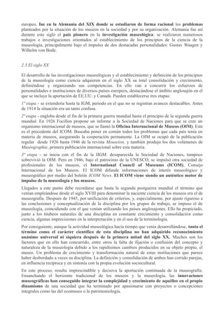 europeo, fue en la Alemania del XIX donde se estudiaron de forma racional los problemas
planteados por la situación de los museos en la sociedad y por su organización. Alemania fue así
durante este siglo el país pionero en la investigación museológica: se realizaron numerosos
trabajos e investigaciones orientados al establecimiento de los principios de la ciencia de la
museología, principalmente bajo el impulso de dos destacadas personalidades: Gustav Waagen y
Wilhelm von Bode.
2.3 El siglo XX
El desarrollo de las investigaciones museológicas y el establecimiento y definición de los principios
de la museología como ciencia adquieren en el siglo XX su total consolidación y crecimiento,
definiéndose y organizando sus competencias. En ello van a concurrir los esfuerzos de
personalidades e instituciones de diversos países europeos, destacándose el ámbito anglosajón en el
que se incluye la aportación de EE.UU. y Canadá. Pueden establecerse tres etapas:
1ª etapa - se extendería hasta la IGM, periodo en el que no se registran avances destacables. Antes
de 1914 la situación era un tanto confusa.
2ª etapa - engloba desde el fin de la primera guerra mundial hasta el principio de la segunda guerra
mundial. En 1926 Focillon propone un informe a la Sociedad de Naciones para que se cree un
organismo internacional de museos, que se llamó la Oficina Internacional de Museos (OIM). Este
es el precedente del ICOM. Buscaba poner en común todos los problemas que cada país tenía en
materia de museos, asegurando la cooperación permanente. La OIM se ocupó de la publicación
regular desde 1926 hasta 1946 de la revista Mouseion, y también produjo los dos volúmenes de
Muséographie, primera publicación internacional sobre esta materia.
3ª etapa - se inicia con el fin de la IIGM: desaparecida la Sociedad de Naciones, tampoco
sobrevivió la OIM. Pero en 1946, bajo el patrocinio de la UNESCO, se impulsó otra sociedad de
profesionales de los museos, el International Council of Museums (ICOM), Consejo
Internacional de los Museos. El ICOM difunde informaciones de interés museológico y
museográfico por medio del boletín ICOM News. El ICOM viene siendo un auténtico motor de
impulso de la museología y los museos.
Llegados a este punto debe recordarse que hasta la segunda postguerra mundial el término que
venían empleándose desde el siglo XVIII para denominar la naciente ciencia de los museos era el de
museografía. Después de 1945, por unificación de criterios, y, especialmente, por ajuste riguroso a
las conclusiones y conceptualización de la disciplina por los grupos de trabajo, se impuso el de
museología, coincidiendo con el que venían utilizando los países anglosajones. Ello ha propiciado,
junto a los titubeos naturales de una disciplina en constante crecimiento y consolidación como
ciencia, algunas imprecisiones en la interpretación y en el uso de la terminología.
Por consiguiente, aunque la actividad museológica hacía tiempo que venía desarrollándose, tanto el
término como el carácter científico de esta disciplina no han adquirido reconocimiento
unánime universal ni siquiera después de la primera mitad del siglo XX. Muchos son los
factores que en ello han concurrido, entre otros la falta de fijación o confusión del concepto y
naturaleza de la museología debido a los rapidísimos cambios producidos en su objeto propio, el
museo. Un problema de crecimiento y transformación natural de estas instituciones que parece
haber desbordado a veces su disciplina. La definición y consolidación de ambos han corrido parejas,
en influencia recíproca y en sintonía con la propia evolución sociocultural.
En este proceso, resulta imprescindible y decisiva la aportación continuada de la museografía.
Ensanchando el horizonte tradicional de los museos y la museología, las innovaciones
museográficas han conseguido integrar la complejidad y crecimiento de aquéllos en el propio
dinamismo de una sociedad que ha terminado por apasionarse con proyectos o concepciones
integrales como las del ecomuseo o la patrimoniología.

 