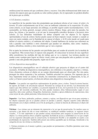 unidireccional de manera tal que conforme claros y oscuros. Una obra tridimensional debe tener un
mínimo de espacio para que no pierda su valor estético propio. Así el espectador no perderá detalles
de la pieza que se exhibe.
4.3 El dominio cromático
La superficie de las paredes tiene dos propiedades que producen efectos al ser vistos: el color y la
textura. El color conjuntamente con la luz, crea un ambiente coherente en la exposición. El color,
como criterio, es un toque personal, sin embargo, es posible sugerir cuatro recomendaciones: 1) Es
aconsejable, en forma general, escoger colores neutros (blanco, beige, gris) para las paredes, los
pisos, las vitrinas y los paneles, a no ser que la museografía considere destacar o favorecer otros
colores. 2) Las diferentes tonalidades no deben competir con los objetos. 3) En algunas
oportunidades el uso de colores fuertes puede causar un buen impacto visual, siempre y cuando se
usen con sumo cuidado, con la finalidad de no opacar al objeto. y 4) El color puede ser usado para
definir el criterio estético y el ambiente del objeto. Cuando hablamos de textura nos referimos no
solo a paredes sino también a otros elementos que pueden ser añadidos, tales como: maderas,
tejidos, alfombras, metales y otros materiales que se van a exponer.
Por su parte las texturas de las paredes son percibidas para ser usadas de acuerdo con la medida de
la superficie. Más textura hace el espacio más pequeño. Al seleccionar la textura de una superficie
debe considerarse las medidas del tipo de trabajo que se va a exponer. Las texturas pueden ser
usadas como ventajas para lograr un efecto visual, como que una pequeña sala se pudiera ver más
grande o una sala grande más pequeña, según sea el caso.
4.4 Los dispositivos museográficos
Los dispositivos museográficos son el vehículo efectivo que proyecta al objeto en el centro del
escenario. Al hablar de dispositivos museográficos, nos referimos a los paneles, soportes y vitrinas.
Estos elementos colocan al objeto en un campo determinado para ser observado. Por otra parte,
protegen las obras expuestas y las sostienen. También articulan los espacios. Por supuesto que es
muy importante tomar en cuenta el diseño, los materiales constructivos, la disposición, la luz, el
color y el factor conservación, a la hora de utilizar estos dispositivos museográficos.
Paneles - Los paneles son superficies suplementarias de paredes, pisos y techos. Tienen la misma función:
de soporte, de fondo o de articulación espacial. Presentan las ventajas de ser móviles. Las dimensiones del
espacio que ellas definen son variables y su posición depende de la luz, de la posición de los objetos en la
exposición y del recorrido establecido. En ellos pueden instalarse obras bidimensionales según el caso
específico, tales como: gráficos, fotografías, ilustraciones, murales y apoyos didácticos de exposiciones, tales
como textos de sala, cédula particular, fichas técnicas de obras.

Soportes - Las bases, pedestales, podiums, estantes y repisas, son dispositivos que sirven para sustentar a
los objetos expuestos que no se puedan colocar en paredes o paneles. Algunos soportes están adheridos
directamente con el objeto exhibido con el fin de protegerlo, y tienen la función de diferenciar el objeto del
ambiente.

Vitrinas - Las vitrinas son un elemento de exposición a la vez que de preservación. En muchos casos es
necesaria y que dentro de ella se crean ambientes, se establecen unidades temáticas, se sugieren ritmos
visuales... Y lo más importante es que pueden crearse microclimas para asegurar la conservación de los
objetos. La vitrina perfecta ofrece completa seguridad, facilidad de acceso y estabilidad a la vez que cumple
con los requisitos adecuados para la conservación, la iluminación flexible y ser adaptable en cuanto a sus
posibilidades de exposición. También debe poseer una estética agradable que no distraiga. Atendiendo a las
categorías de uso, las vitrinas se clasifican en:
1. Vitrinas existentes en el museo o galería y que pueden ser permanentes o flexibles (permiten crear otras
configuraciones)

 
